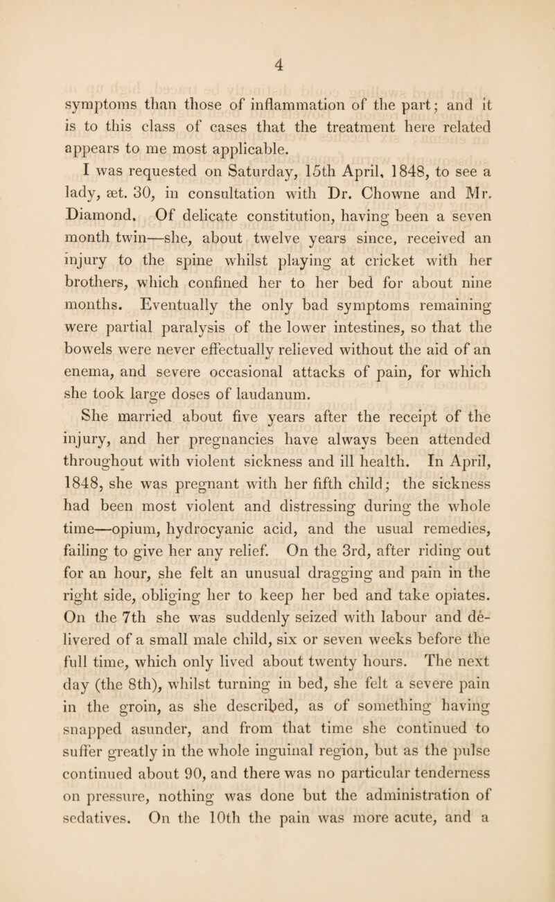symptoms than those of inflammation of the part; and it is to this class of cases that the treatment here related appears to me most applicable. I was requested on Saturday, 15th April, 1848, to see a lady, eet. 30, in consultation with Dr. Chowne and Mr. Diamond, Of delicate constitution, having been a seven month twin—she, about twelve years since, received an injury to the spine whilst playing at cricket with her brothers, which confined her to her bed for about nine months. Eventually the only bad symptoms remaining were partial paralysis of the lower intestines, so that the bowels were never effectually relieved without the aid of an enema, and severe occasional attacks of pain, for which she took large doses of laudanum. She married about five years after the receipt of the injury, and her pregnancies have always been attended throughout with violent sickness and ill health. In April, 1848, she was pregnant with her fifth child; the sickness had been most violent and distressing during the whole time—opium, hydrocyanic acid, and the usual remedies, failing to give her any relief. On the 3rd, after riding out for an hour, she felt an unusual dragging and pain in the right side, obliging her to keep her bed and take opiates. On the 7th she was suddenly seized with labour and de¬ livered of a small male child, six or seven weeks before the full time, which only lived about twenty hours. The next day (the 8th), whilst turning in bed, she felt a severe pain in the groin, as she described, as of something having snapped asunder, and from that time she continued to suffer greatly in the whole inguinal region, but as the pulse continued about 90, and there was no particular tenderness on pressure, nothing was done but the administration of sedatives. On the 10th the pain was more acute, and a