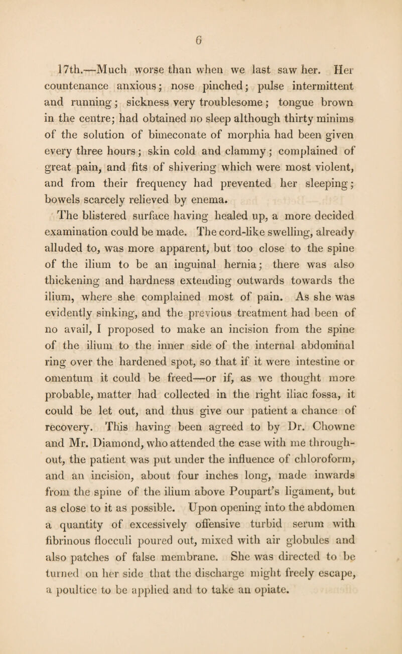 17th.—Much worse than when we last saw her. Her countenance anxious; nose pinched; pulse intermittent and running ; sickness very troublesome ; tongue brown in the centre; had obtained no sleep although thirty minims of the solution of bimeconate of morphia had been given every three hours; skin cold and clammy; complained of great pain, and fits of shivering which were most violent, and from their frequency had prevented her sleeping; bowels scarcely relieved by enema. The blistered surface having healed up, a more decided examination could be made. The cord-like swelling, already alluded to, was more apparent, but too close to the spine of the ilium to be an inguinal hernia; there was also thickening and hardness extending outwards towards the ilium, where she complained most of pain. As she was evidently sinking, and the previous treatment had been of no avail, I proposed to make an incision from the spine of the ilium to the inner side of the internal abdominal ring over the hardened spot, so that if it were intestine or omentum it could be freed—or if, as we thought more probable, matter had collected in the right iliac fossa, it could be let out, and thus give our patient a chance of recovery. This having been agreed to by Dr. Chowne and Mr. Diamond, who attended the case with me through¬ out, the patient was put under the influence of chloroform, and an incision, about four inches long, made inwards from the spine of the ilium above Poupart’s ligament, but as close to it as possible. Upon opening into the abdomen a quantity of excessively offensive turbid serum with fibrinous flocculi poured out, mixed with air globules and also patches of false membrane. She was directed to be turned on her side that the discharge might freely escape, a poultice to be applied and to take an opiate.