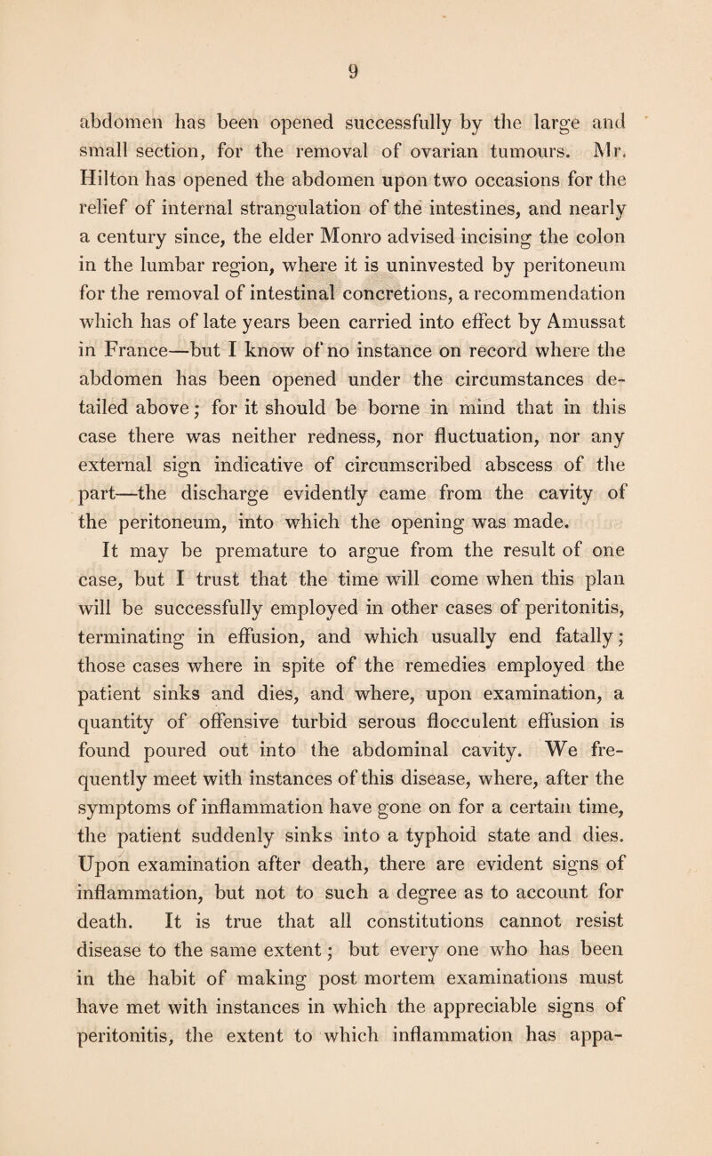 abdomen has been opened successfully by the large and small section, for the removal of ovarian tumours. Mr. Hilton has opened the abdomen upon two occasions for the relief of internal strangulation of the intestines, and nearly a century since, the elder Monro advised incising the colon in the lumbar region, where it is uninvested by peritoneum for the removal of intestinal concretions, a recommendation which has of late years been carried into effect by Amussat in France—but I know of no instance on record where the abdomen has been opened under the circumstances de¬ tailed above; for it should be borne in mind that in this case there was neither redness, nor fluctuation, nor any external sign indicative of circumscribed abscess of the part—the discharge evidently came from the cavity of the peritoneum, into which the opening was made. It may be premature to argue from the result of one case, but I trust that the time will come when this plan will be successfully employed in other cases of peritonitis, terminating in effusion, and which usually end fatally; those cases where in spite of the remedies employed the patient sinks and dies, and where, upon examination, a quantity of offensive turbid serous flocculent effusion is found poured out into the abdominal cavity. We fre¬ quently meet with instances of this disease, where, after the symptoms of inflammation have gone on for a certain time, the patient suddenly sinks into a typhoid state and dies. Upon examination after death, there are evident signs of inflammation, but not to such a degree as to account for death. It is true that all constitutions cannot resist disease to the same extent; but every one wTho has been in the habit of making post mortem examinations must have met with instances in which the appreciable signs of peritonitis, the extent to which inflammation has appa-