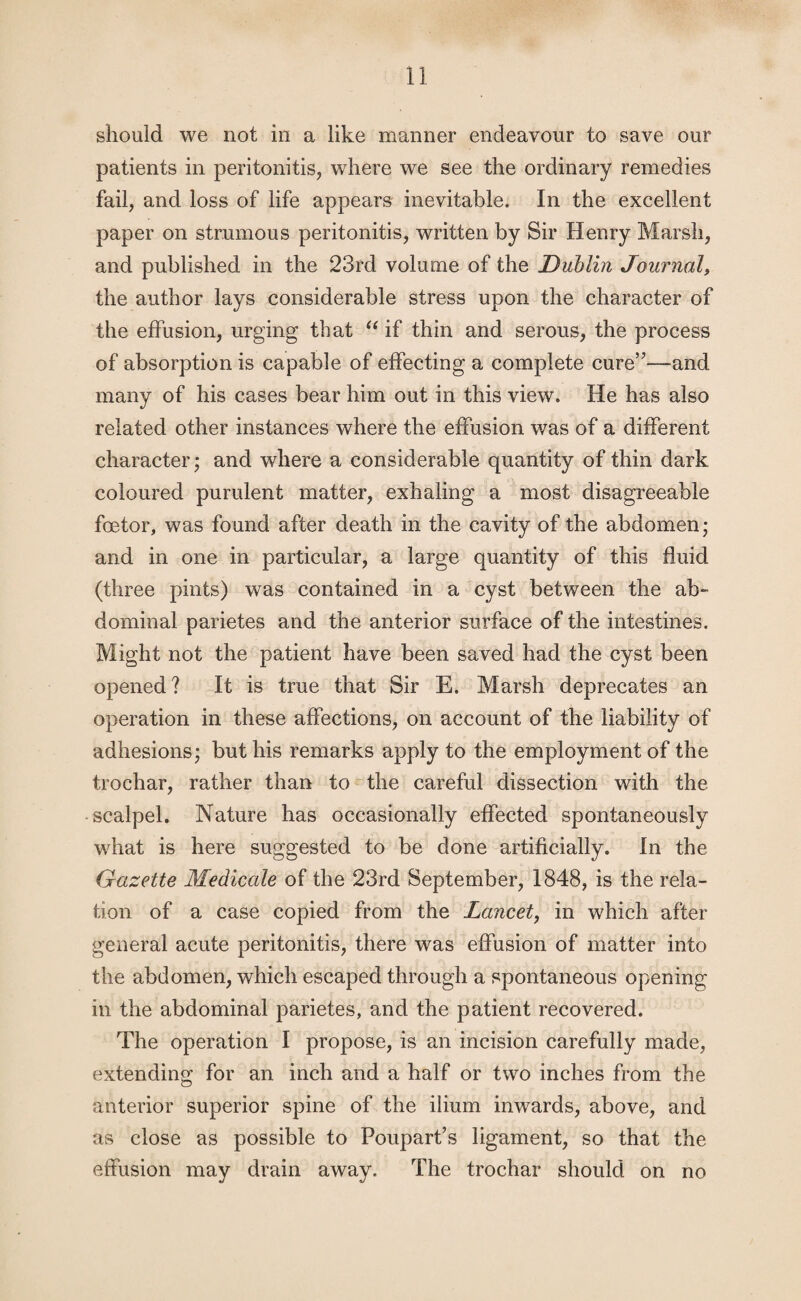 should we not in a like manner endeavour to save our patients in peritonitis, where we see the ordinary remedies fail, and loss of life appears inevitable. In the excellent paper on strumous peritonitis, written by Sir Henry Marsh, and published in the 23rd volume of the Dublin Journal, the author lays considerable stress upon the character of the effusion, urging that “ if thin and serous, the process of absorption is capable of effecting a complete cure”—and many of his cases bear him out in this view. He has also related other instances where the effusion was of a different character; and where a considerable quantity of thin dark coloured purulent matter, exhaling a most disagreeable foetor, was found after death in the cavity of the abdomen; and in one in particular, a large quantity of this fluid (three pints) was contained in a cyst between the ab¬ dominal parietes and the anterior surface of the intestines. Might not the patient have been saved had the cyst been opened? It is true that Sir E. Marsh deprecates an operation in these affections, on account of the liability of adhesions; but his remarks apply to the employment of the trochar, rather than to the careful dissection with the scalpel. Nature has occasionally effected spontaneously what is here suggested to be done artificially. In the Gazette Medicate of the 23rd September, 1848, is the rela¬ tion of a case copied from the Lancet, in which after general acute peritonitis, there was effusion of matter into the abdomen, which escaped through a spontaneous opening in the abdominal parietes, and the patient recovered. The operation I propose, is an incision carefully made, extending for an inch and a half or two inches from the anterior superior spine of the ilium inwards, above, and as close as possible to Foupart’s ligament, so that the effusion may drain away. The trochar should on no
