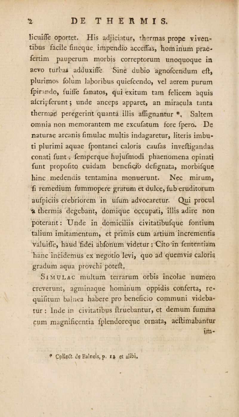 licuIiTe oportet. His adjiciatur, thermas prope viven¬ tibus facile fineque impendio accelTas, hominum prae- fertim pauperum morbis correptorum unoquoque in aevo turbas adduxifle Sine dubio agnofcendum eft, plurimos folum laboribus quiefcendo, vel aerem purum fpira ndo, fuifie fanatos, qui exitum tam felicem aquis aicripferunt; unde anceps apparet, an miracula tanta thermae peregerint quanta illis affignantur Saltem omnia non memorantem me excufatum fore fpero. De naturae arcanis fimulac multis indagaretur, literis imbu¬ ti plurimd aquae fpontanei caloris caufas inveftigandas conati funt; femperque hujufmodi phaenomena opinati funt propofitQ cuidam benefigib defignata, morbifquc hinc medendis tentamina monuerunt. Nec mirum, 'fi remedium fummopere gratum et dulce, fub eruditorum aufpiciis crebriorem 'in lifum advocaretur. Qui procul a thermis Megebant, domique occupati, illis adire non poterant: Unde in clomiciliis civitatibufque fontium talium imitarrientum, et primis cum artium incrementis valuiflb, haud fidei abfonum videtur: Cito'in fententiam hanc incidemus ex negotio levi, quo ad quemvis caloris gradum aqua provehi potefi:, ‘SimulAC multum terrarum orbis incolae numero creverunt, agminaque hominum oppidis conferta, re- quifitum balnea habere pro beneficio communi videba¬ tur : Inde in civitatibus ftruebantur, et demum fumma cum magnificentia fplendoreque ornata, aellimabantur im- • C?llc<ft. dc Balneis, p. xi ct alibi, \