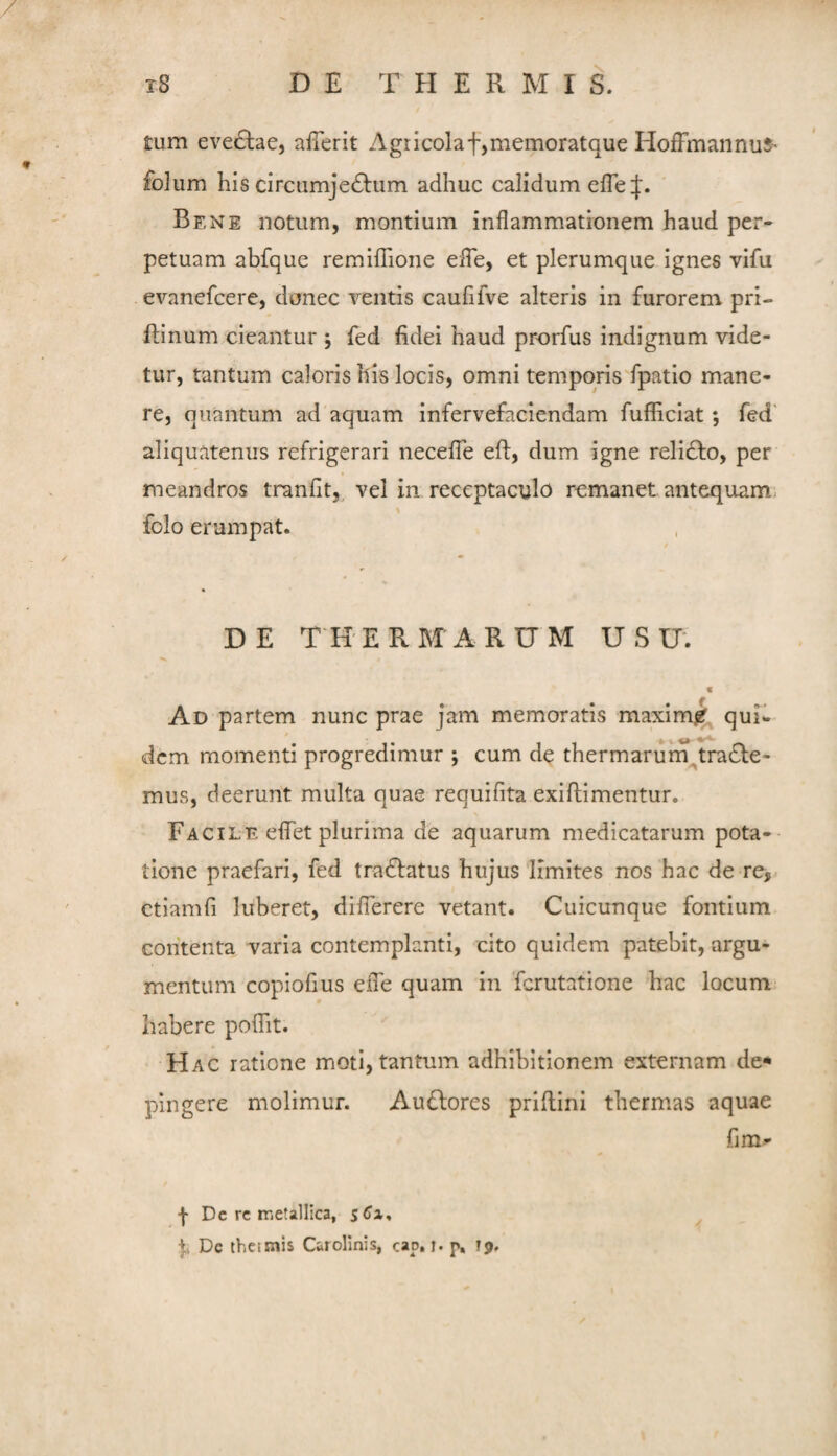 tum eve£lae, afTerit Agricolaf,memoratque HofFmannus- folum his circumje£l:um adhuc calidum eire:|:. Bene notum, montium inflammationem haud per* petuam abfque remilTione efle, et plerumque ignes vifu evanefcere, donec Tentis caufifve alteris in furorem pri- flinum cieantur ; fed fidei haud prorfus indignum vide¬ tur, tantum caloris his locis, omni temporis‘fpatio mane¬ re, quantum ad aquam infervefaciendam fufficiat *, fed' aliquatenus refrigerari necefle eft, dum igne relidfo, per meandros tranfit, vel in receptaculo remanet antequam, folo erumpat. DE THERMARUM USU. f Ad partem nunc prae jam memoratis maxim^ qui* dem momenti progredimur *, cum de thermarum^tradfe- mus, deerunt multa quae requifita exiftimentur. Facile effet plurima de aquarum medicatarum pota¬ tione praefari, fed tradfatus hujus limites nos hac de re, ctiamfi luberet, diflerere vetant. Cuicunque fontium contenta varia contemplanti, cito quidem patebit, argu¬ mentum copiofius efle quam in Tcrutatione hac locum habere polht. Hac ratione moti, tantum adhibitionem externam de* pingere molimur. Audfores prillini thermas aquae fim- -j- Dc rc nietallica, I, Dc thcisnis Carolinis, cap. l* p, 19.