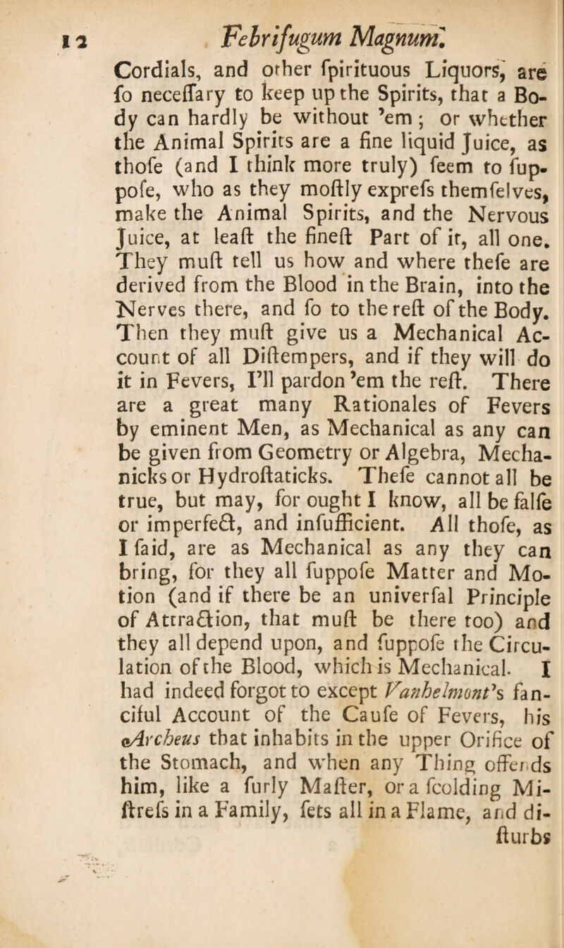 Cordials, and orher fpirituous Liquors, are fo neceflary to keep up the Spirits, that a Bo¬ dy can hardly be without ’em; or whether the Animal Spirits are a fine liquid Juice, as thofe (and I think more truly) feem to fup- pofe, who as they moftly exprefs themfelves, make the Animal Spirits, and the Nervous Juice, at leaft the fineft Part of it, all one. They muft tell us how and where thefe are derived from the Blood in the Brain, into the Nerves there, and fo to the reft of the Body. Then they muft give us a Mechanical Ac¬ count of all Diftempers, and if they will do it in Fevers, I’ll pardon ’em the reft. There are a great many Rationales of Fevers by eminent Men, as Mechanical as any can be given from Geometry or Algebra, Mecha- nicksor Hydroftaticks. Thefe cannot all be true, but may, for ought I know, allbefalfe or imperfect, and inefficient. All thofe, as Ifaid, are as Mechanical as any they can bring, for they all fuppofe Matter and Mo¬ tion (and if there be an univerfal Principle of Attraction, that muft be there too) and they all depend upon, and fuppofe the Circu¬ lation of the Blood, which is Mechanical. I had indeed forgot to except Vanhelmont7s fan¬ ciful Account of the Caufe of Fevers , his eArcheus that inhabits in the upper Orifice of the Stomach, and when any Thing offends him, like a furly Mafter, orafcolding Mi- ftrefs in a Family, fets all in a Flame, and di- fturbs