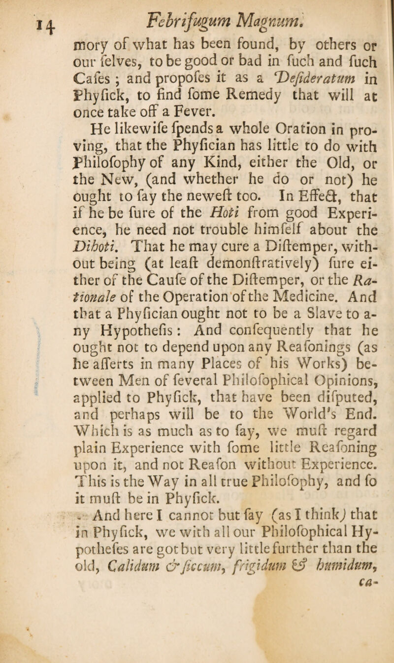 mory of what has been found, by others or our felves, to be good or bad in fuch and fuch Cafes ; and propofes it as a ‘Defideratum in Phyfick, to find fome Remedy that will at once take off a Fever. He likewife fpendsa whole Oration in pro¬ ving, that the Phyfician has little to do with Philofophyof any Kind, either the Old, or the New, (and whether he do or not) he ought to fay the neweft too. In EffeQ:, that if he be fure of the Hoti from good Experi¬ ence, he need not trouble himfelf about the Dihoti. That he may cure a Diftemper, with¬ out being (at leaft demonftratively) fure ei¬ ther of the Caufe of the Diftemper, or the Ra¬ tionale of the Operation of the Medicine. And that a Phyfician ought not to be a Slave to a- ny Hypothefis: And confequently that he ought not to depend upon any Reafonings (as he aflerts in many Places of his Works) be¬ tween Men of feveral Philofophical Opinions, applied to Phyfick, that have been difputed, and perhaps will be to the World's End. Which is as much as to fay, we muft regard plain Experience with fome little Reafoning upon it, and not Reafon without Experience. This is the Way in all true Philofophy, and fo it muft he in Phyfick. - And here I cannot but fay (as I thinkj that in Phyfick, we with all our Philofophical Hy- pothefes are got but very little further than the old, Calidum &Jkcum, frigidum & burnt dum.