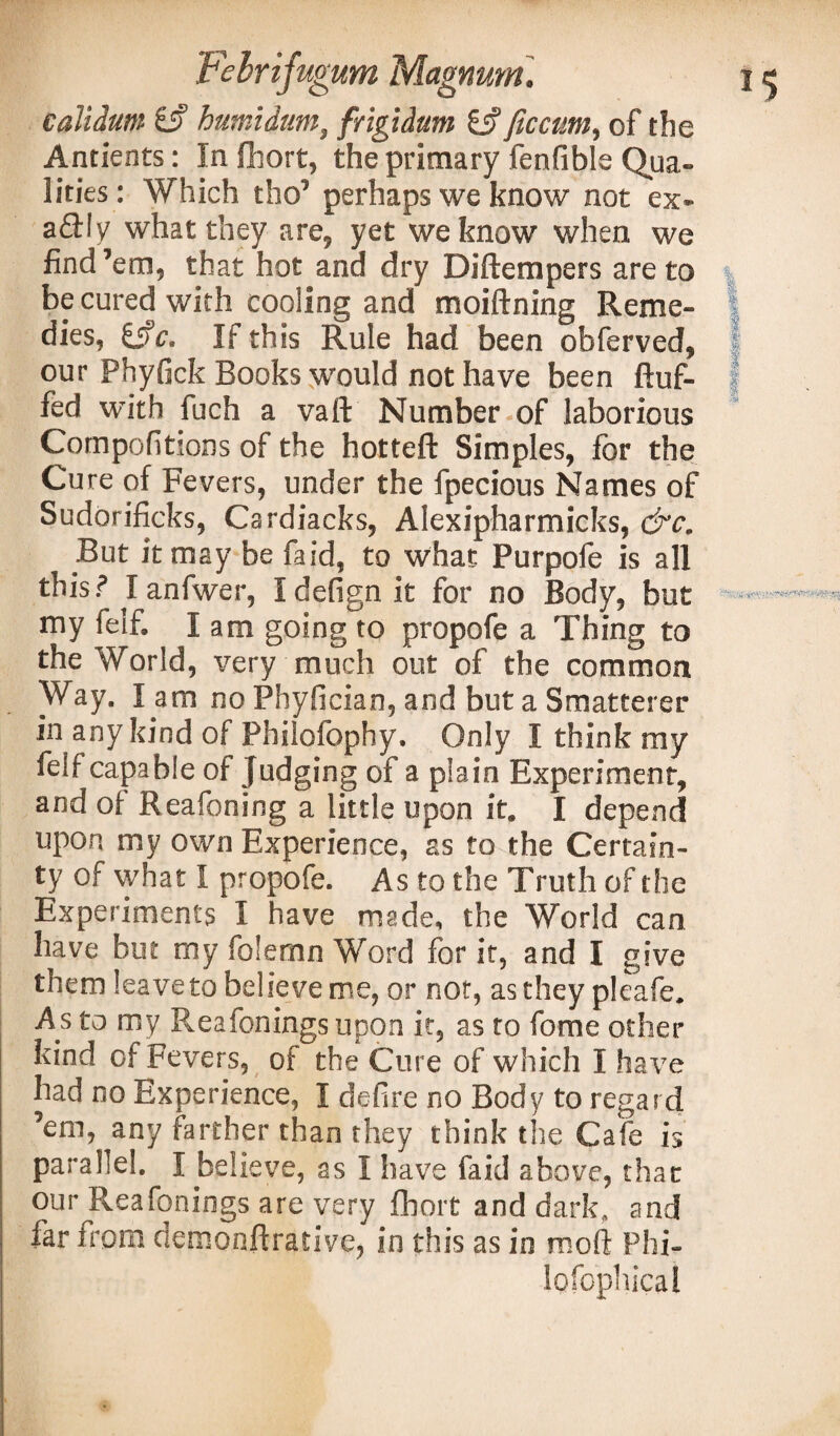 calidum gj? humidum, frigidum & fie cum, of the Ancients: In fhort, the primary fenfible Qua¬ lities: Which tho’ perhaps we know not ex* a£l!y what they are, yet we know when we find’em, that hot and dry Diftempers are to be cured with cooling and moiftning Reme¬ dies, i§c. If this Rule had been obferved, our Phyfick Books would not have been fluf¬ fed with fuch a vaft Number of laborious Compofitions of the hotteft Simples, for the Cure of Fevers, under the fpecious Names of Sudorificks, Cardiacks, Alexipharmicks, &c. But it may be faid, to what Purpofe is all this? Ianfwer, Idefignit for no Body, but my felf. I am going to propofe a Thing to the World, very much out of the common Way. I am no Phyfician, and but a Smatterer in any kind of Philofophy. Only I think my feif capable of Judging of a plain Experiment, and oi Reafoning a little upon it. I depend upon my own Experience, as to the Certain¬ ty of what I propofe. As to the Truth of the Experiments I have made, the World can have but my folemn Word for it, and I give them leave to believe me, or not, as they pleafe. As to my Reafoningsupon it, as to fome other kind of Fevers, of the Cure of which I have had no Experience, I defire no Body to regard ’em, any farther than they think the Cafe is parallel. I believe, as I have faid above, that our Reafonings are very fhort and dark, and far from demonftrative, in this as in moft Phi-