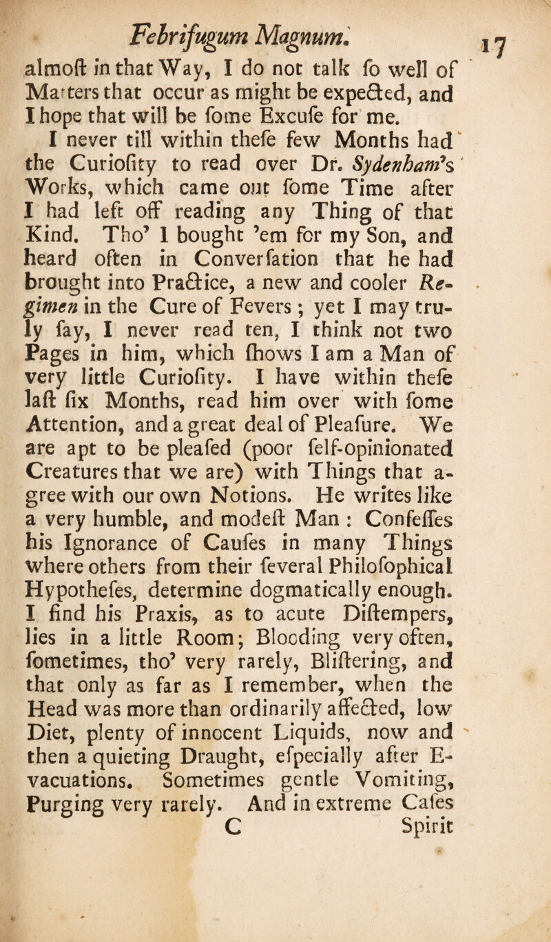 almoft in that Way, I do not talk fo well of Ma fters that occur as might be expeded, and I hope that will be fome Excufe for me. I never till within thefe few Months had the Curiofity to read over Dr. Sydenham's' Works, which came out fome Time after I had left off* reading any Thing of that Kind. Tho’ 1 bought ’em for my Son, and heard often in Converfation that he had brought into Praftice, a new and cooler Re¬ gimen in the Cure of Fevers; yet I may tru¬ ly fay, I never read ten, I think not two Pages in him, which fhows I am a Man of very little Curiofity. I have within thele laft fix Months, read him over with fome Attention, and a great deal of Pleafure. We are apt to be pleafed (poor felf-opinionated Creatures that we are) with Things that a- gree with our own Notions. He writes like a very humble, and modeft Man : ConfefTes his Ignorance of Caufes in many Things where others from their feveral Philofophical Hypothefes, determine dogmatically enough. I find his Praxis, as to acute Diftempers, lies in a little Room; Blooding very often, fometimes, tho’ very rarely, Bliftering, and that only as far as I remember, when the Head was more than ordinarily affected, low Diet, plenty of innocent Liquids, now and  then a quieting Draught, efpeciaily after E- vacuations. Sometimes gentle Vomiting, Purging very rarely. And in extreme Cafes C Spirit