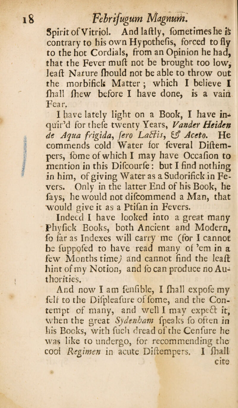 Spirit of Vitriol. Andlaftly, fometimeshe h contrary to his own Hypothefis, forced to fly to the hot Cordials, from an Opinion he had, that the Fever mud not be brought too low, leaft Nature fhould not be able to throw out the morbifick Matter ; which I believe I fhall fhew before I have done, is a vain Fea r. I have lately light on a Book, I have in* quir’d for thefe twenty Years, Vander Heiden de Aqua frigida, fero Laffis, £5? Aceto. He commends cold Water for feveral Diftem- pers, fbme of which I may have Occafion to mention in this Difcourfe: but I find nothing in him, of giving Water as a Sudorifick in Fe¬ vers. Only in the latter End of his Book, he fays, he would not difcommend a Man, that would give it as a Ptifan in Fevers. Indeed I have looked into a great many Phyfick Books, both Ancient and Modern, fo far as Indexes will carry me (for I cannot be fuppofed to have read many of ’em in a few Months timey and cannot find the leaft hint of my Notion, and fo can produce no Au¬ thorities. And now' I am fenfible, I fhall expofe my felf to the Difpleafure offome, and the Con¬ tempt of many, and well I may expert it, when the great Sydenham fpeaks fo often in his Books, with fuch dread of the Cenfure he was like to undergo, for recommending the