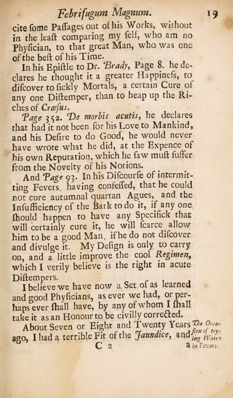 citefome Paffagesout of his Works, without in the lead comparing my felf, who am no Phyfician, to that great Man, who was one of the bed of his Time. In his Epidle to Dr. ‘Brady, Page 8. he de¬ clares he thought it a greater Happinefs, to difcover to fickly Mortals, a certain Cure of any one Didemper, than to heap up the Ri¬ ches of Croefus. Tage 352. Be morbis acutis, he declares that had it not been for his Love to Mankind, and his Defire to do Good, he would never have wrote what he did, at the Expence of his own Reputation, which he faw mud fuffer from the Novelty of his Notions. And Tage 93. In his Difcourfe of intermit¬ ting Fevers having confeffed, that he could not cure autumnal quartan Agues, and the Infufficiency of the Bark to do it, if any one fhould happen to have any Specifick that will certainly cure it, he will fcarce allow him to be a good Man, if he do not difcover and divulge it. My Defign is only to cairy on, and a little improve the cool Regimen, which I verily believe is the right in acute Dideropers. o r f I believe we have now a Set 01 as learned and good Phyficians, as ever we had, or per¬ haps ever fhall have, by any of whom I fhall take it as an Honour to be civilly corrected. About Seven or Eight and Twenty Years ^ ^ ago, I had a terrible Fit of the Jaundice, a ^ ing Wats *