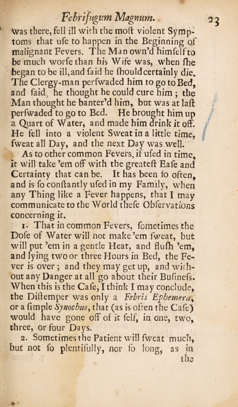 Was there, fell ill with the moll violent Symp¬ toms that ufe to happen in the Beginning of malignant Fevers. The Man own’d himfelfto be much worfe than his Wife was, when fhe began to be ill, and faid he fbould certainly die. The Clergy-man perfwaded him to go to Bed, and faid, he thought he could cure him • the Man thought he banter’d him, but was at laft perfwaded to go to Bed. He brought him up a Quart of Water, and made him drink it off. He fell into a violent Sweat in a little time, fweat all Day, and the next Day was well. As to other common Fevers, if ufed in time, it will take ’em off with the greateft Eafe and Certainty that can be. It has been fo often, and is fo conftantly ufed in my Family, when any Thing like a Fever happens, that I may communicate to the World thefe Obfervations concerning it. 1. That in common Fevers, fometimes the Dofe of Water will not make’em fweat, but will put ’em in a gentle Heat, and flufh ’em, and lying two or three Hours in Bed, the Fe¬ ver is over; and they may get up, and with¬ out any Danger at all go about their Bufinefs. When this is the Cafe, I think I may conclude, the Diflemper was only a Felris Ephemera, or a fimple Sjnochus, that (as is often the Cafe) would have gone off of it felf, in one, two, three, or four Days. 2. Sometimes the Patient will fweat much, but not fo plentifully, nor fo long, as in