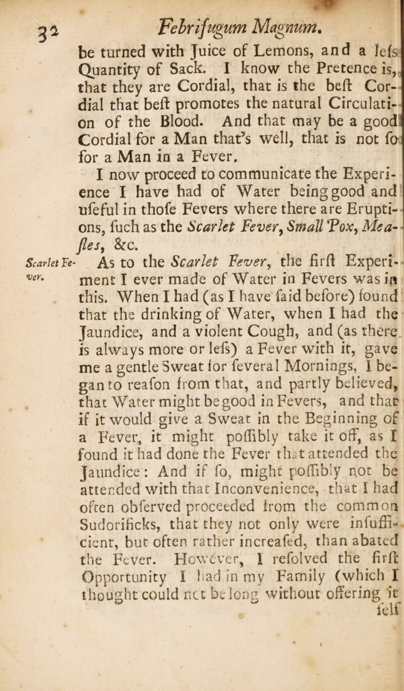 be turned with Juice of Lemons, and a lefs Quantity of Sack. I know the Pretence is, that they are Cordial, that is the beft Cor¬ dial that beft promotes the natural Circulati¬ on of the Blood. And that may be a good Cordial for a Man that’s well, that is not fo for a Man in a Fever. I now proceed to communicate the Experi¬ ence I have had of Water being good and ufeful in thofe Fevers where there are Erupti¬ ons, fuch as the Scarlet Fever, Small Vox, Mea- jles, &c. Scarlet Fe- As to the Scarlet Fever, the fir ft Expert- ver- ment I ever made of Water in Fevers was in this. When I had (as I have laid before) found that the drinking of Water, when I had the Jaundice, and a violent Cough, and (as there, is always more or lefs) a Fever with it, gave me a gentle Sweat for feveral Mornings, I be¬ gan to reafon from that, and partly believed, that Water might be good in Fevers, and that if it would give a Sweat in the Beginning of a Fever, it might poffibly take it oft, as I found it had done the Fever that attended the Jaundice: And if fo, might poffibly n.ot be attended with that Inconvenience, that I had often obferved proceeded from the common Sudorificks, that they not only were ineffi¬ cient, but often rather increafed, than abated the Fever. However, 1 refolved the firft Opportunity I had in my Family (which I thought could net belong without offering it 4