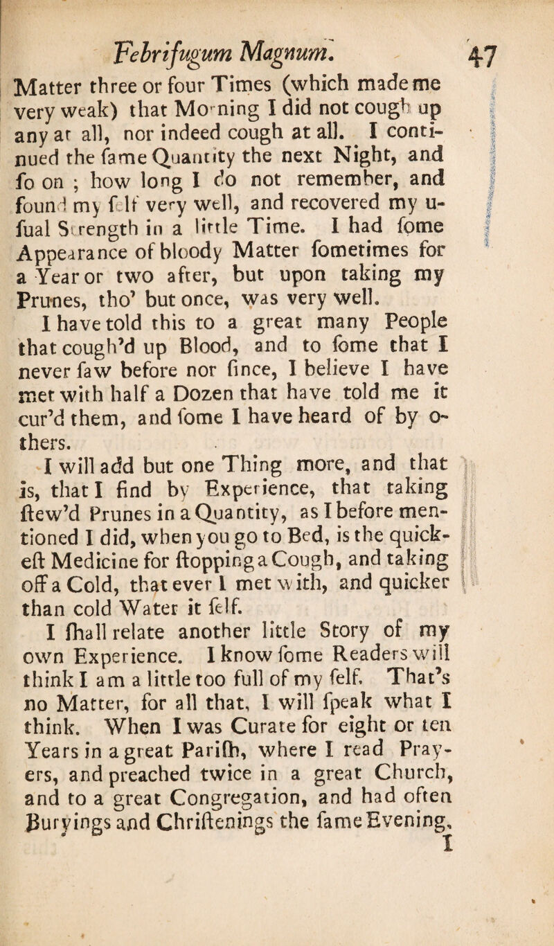 Matter three or four Times (which made me very weak) that Morning I did not cough up any ar all, nor indeed cough at all. I conti¬ nued the fame Quantity the next Night, and fo on ; how long I do not remember, and found my f it' very well, and recovered my u- fual Strength in a little Time. I had fome Appearance of bloody Matter fometimes for a Year or two after, but upon taking my Primes, tho’ but once, was very well. I have told this to a great many People that cough’d up Blood, and to fome that I never faw before nor fince, 1 believe I have met with half a Dozen that have told me it cur’d them, and fome 1 have heard of by ci¬ thers. I will add but one Thing more, and that is, that I find by Experience, that taking ftew’d Prunes in a Quantity, as I before men¬ tioned I did, when you go to Bed, is the quick- eft Medicine for ftoppinga Cough, and taking j off a Cold, that ever l met with, and quicker \. than cold Water it felf. I fhall relate another little Story of my own Experience. Iknowlome Readers will think lama little too full of my felf. That’s no Matter, for all that, I will fpeak what I think. When I was Curate for eight or ten Years in a great Parilb, where I read Pray¬ ers, and preached twice in a great Church, and to a great Congregation, and had often JJuryings and Chriftenings the fame Evening,