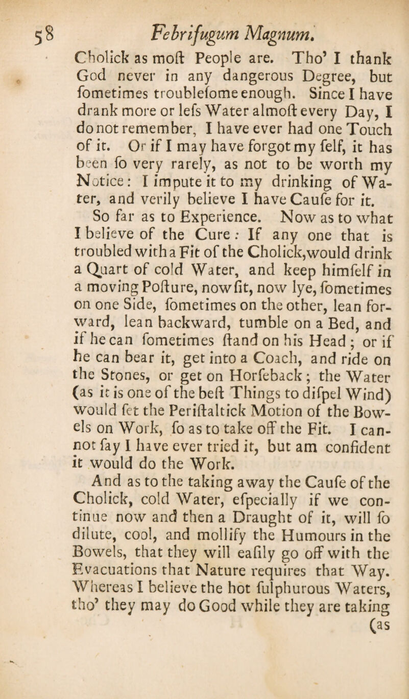 Cholick as moft People are. Tho’ I thank God never in any dangerous Degree, but fometimes troublefome enough. Since I have drank more or lefs Water almoft every Day, I do not remem ber, I have ever had one Touch of it. Or if I may have forgot my felf, it has been fo very rarely, as not to be worth my Notice: I impute it to my drinking of Wa¬ ter, and verily believe I have Caufe for it. So far as to Experience. Now as to what I believe of the Cure ; If any one that is troubled with a Fit of the Cholick,would drink a Quart of cold Water, and keep himfelf in a moving Pofture, nowfit, now lye, fometimes on one Side, fometimes on the other, lean for¬ ward, lean backward, tumble on a Bed, and if he can fometimes ftand on his Head ; or if he can bear it, get into a Coach, and ride on the Stones, or get on Horfeback; the Water (as it is one of the beft Things to difpel Wind) would fet the Periftaltick Motion of the Bow¬ els on Work, fo as to take off the Fit. I can¬ not fay I have ever tried it, but am confident it would do the Work. And as to the taking away the Caufe of the Cholick, cold Water, efpecially if we con¬ tinue now and then a Draught of it, will fo dilute, cool, and mollify the Humours in the Bowels, that they will eafily go off with the Evacuations that Nature requires that Way. Whereas I believe the hot fulphurous Waters, tho’ they may do Good while they are taking (as