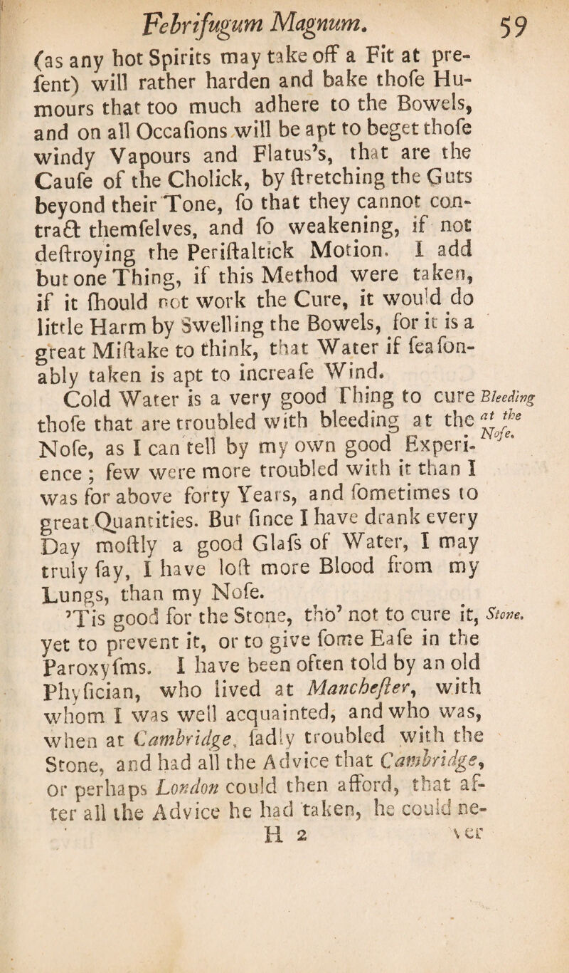 (as any hot Spirits may take off a Fit at pre- fent) will rather harden and bake thofe Hu¬ mours that too much adhere to the Bowels, and on all Occafions will be apt to beget thofe windy Vapours and Flatus’s, that are the Caufe of the Cholick, by {fetching the Guts beyond their Tone, fo that they cannot con¬ tract themfelves, and fo weakening, if not deftroying the Periftaltick Motion. I add but one Thing, if this Method were taken, if it fhould network the Cure, it would do little Harm by Swelling the Bowels, for it is a great Miftake to think, that Water if feafon- ably taken is apt to increafe Wind. Cold Water is a very good Thing to cure Bleeding thofe that are troubled with bleeding at the ^ ^ Nofe, as I can tell by my own good Experi- 1 ’ ence ; few were more troubled with it than I was for above forty Yeat s, and fometimes to great Quantities. Bur fince I have drank every Day moftly a good Glafs of Water, I may truly fay, I have loft more Blood from my Lungs, than my Nofe. ’Tis good for the Stone, thb’ not to cure it, Stone, yet to prevent it, or to give fome Eafe in the Paroxyfms. I have been often told by an old Phyfician, who lived at Manchefter, with whom I was well acquainted, and who was, when at Cambridge, fadly troubled with the Stone, and had all the Advice that Cambridge, or perhaps London could then afford, that af¬ ter all the Advice he had taken, he could ne- H 2 ver