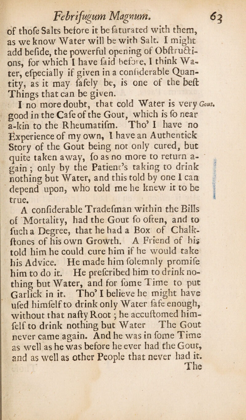 of thofe Salts before it befaturated with them, as we know Water will be with Salt. I might add befide, the powerful opening of Obftru&i- ons, for which I have faid befo'e, 1 think Wa- ter, efpecially if given in a conhderable Quan¬ tity, as it may fafely be, is one of the beft Things that can be given. I no more doubt, that cold Water is very Goaf, good in the Cafe of the Gout, which is fo near a-kin to the Rheumatifm. Tho’ I have no Experience of my own, l have an Authentick Story of the Gout being not only cured, but quite taken away, fo as no more to return a- gain ; only by the Patient’s taking to drink nothing but Water, and this told by one I can depend upon, who told me he knew it to be true. A confiderable Tradefman within the Bills of Mortality, had the Gout fo often, and to fuch a Degree, that he had a Box of Chalk- ftones of his own Growth. A Friend of his told him he could cure him if he would take his Advice. He made him folemnly promife him to do it. He prefcribed him to drink no¬ thing but Water, and for fume Time to put Garlick in it. Tho’ I believe he might have ufed himfelf to drink only Water fafe enough, without that nafty Root; he accuftomed him¬ felf to drink nothing but Water The Gout never came again. And he was in fome Time as well as he was before he ever had the Gout, and as well as other People that never had it. The