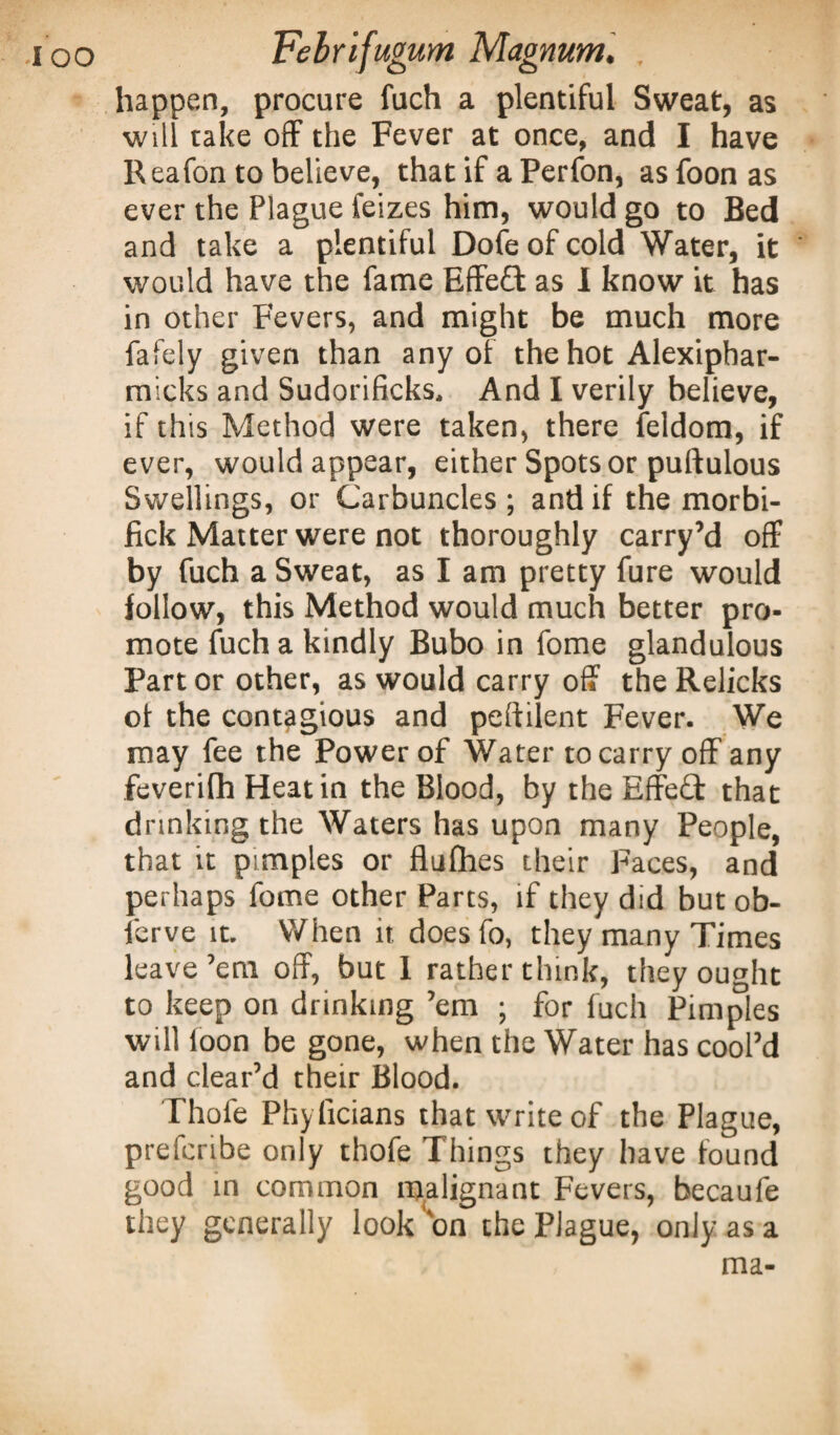 happen, procure fuch a plentiful Sweat, as will take off the Fever at once, and I have Reafon to believe, that if a Perfon, as foon as ever the Plague feizes him, would go to Bed and take a plentiful Dofeofcold Water, it ' would have the fame Effed as I know it has in other Fevers, and might be much more fafcly given than any of the hot Alexiphar- micks and Sudorificks, And I verily believe, if this Method were taken, there feldom, if ever, would appear, either Spots or puftulous Swellings, or Carbuncles; and if the morbi- fick Matter were not thoroughly carry’d off by fuch a Sweat, as I am pretty fure would follow, this Method would much better pro¬ mote fuch a kindly Bubo in fome glandulous Part or other, as would carry off the Relicks of the contagious and peftilent Fever. We may fee the Power of Water to carry off any feveriflh Heat in the Blood, by the Effed that drinking the Waters has upon many People, that it pimples or flufhes their Faces, and perhaps fome other Parts, if they did but ob- ferve it. When it doesfo, they many Times leave’em off, but 1 rather think, they ought to keep on drinking ’em ; for fuch Pimples will loon be gone, when the Water has cool’d and clear’d their Blood. Thole Phyficians that write of the Plague, prefcribe only thofe Things they have found good in common malignant Fevers, becaufe they generally look on the Plague, only as a ma-