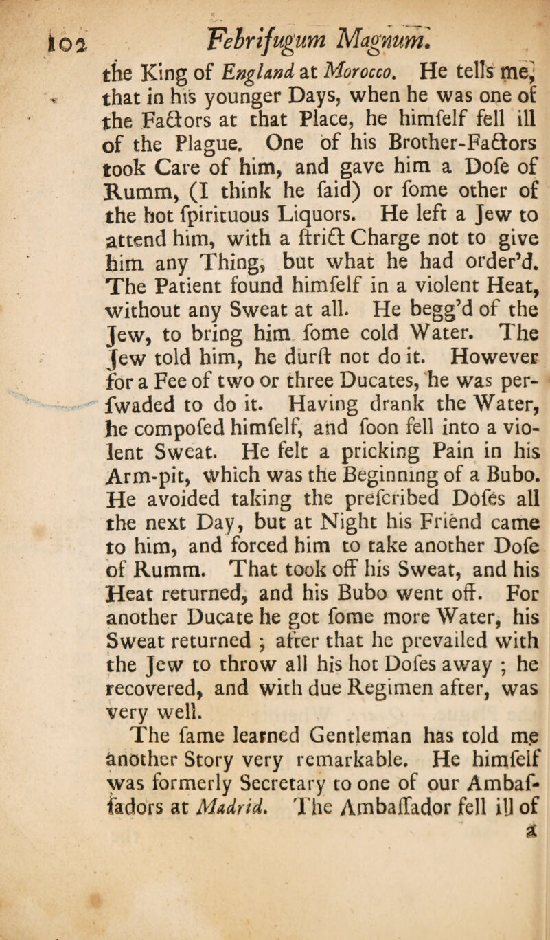 the King of England at Morocco. He tells ttiej that in his younger Days, when he was one of the FaQors at that Place, he himfelf fell ill of the Plague. One of his Brother-Faftors took Care of him, and gave him a Dofe of Rumm, (I think he faid) or fome other of the hot fpirituous Liquors. He left a Jew to attend him, with a ftrifl Charge not to give him any Thing, but what he had order’d. The Patient found himfelf in a violent Heat, without any Sweat at all. He begg’d of the Jew, to bring him fome cold Water. The Jew told him, he durft not do it. However for a Fee of two or three Ducates, he was per- fwaded to do it. Having drank the Water, he compofed himfelf, and foon fell into a vio¬ lent Sweat. He felt a pricking Pain in his Arm-pit, which was the Beginning of a Bubo. He avoided taking the prefcribed Dofes all the next Day, but at Night his Friend came to him, and forced him to take another Dofe of Rumm. That took off his Sweat, and his Heat returned, and his Bubo went off. For another Ducatehe got fome more Water, his Sweat returned ; afcer that he prevailed with the Jew to throw all his hot Dofes away ; he recovered, and with due Regimen after, was very well. The fame learned Gentleman has told me another Story very remarkable. He himfelf was formerly Secretary to one of our Ambaf- fadors at Madrid. The Ambaffador fell ill of