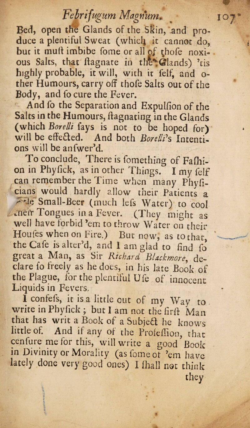 Magnum. Bed, open tHe Glands of the Sllin, and pro¬ duce a plentiful Sweat (whicli it cannot do, but it mull imbibe fome or all of (hofe noxi¬ ous Salts, that ftagnate in thlS Glands) ’tis highly probable, it will, with it felf, and o- ther Humours, carry off thofe Salts out of the Body, and fo cure the Fever. And fo the Separation and Expulfion of the Salts in the Humours, ftagnating in the Glands (which Bore lit fays is not to be hoped for) will be effe£ted. And both Bore HP s Intenti¬ ons will be anfwer’d. To conclude, There is fomething of Fafiii- on in Phyfick, as in other Things. I my felf can remember the Time when many Phyfi- cians would hardly allow their Patients a Small-Beer (much lefs Water) to cool rnefr Tongues in a Fever. (They might as well have forbid ’em to throw Water on their Houfes when on Fire.) But now, as to that, the Cafe is alter’d, and 1 am glad to find fo great a Man, as Sir Kichard Blackmore, de¬ clare fo freely as he does, in his late Book of the Plague, for the plentiful Ufe of innocent Liquids in Fevers. I confefs, it is a little cut of my Way to write in Phyfick ; but I am not the firft Man that has writ a Book of a Subject he knows little of. And if any of the Profeffion, that cenfure me for this, will write a good Book m Divinity or Adoiality (as fome ot ’em have lately done very good ones) I fhall not think they iTugum I