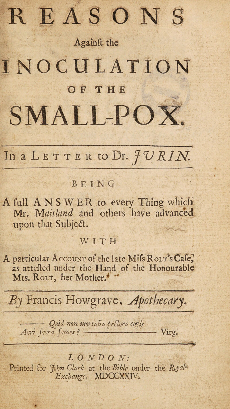 Againft the INOCULATION O F T H E SMALL-PO In a L e t t e r to Dr. J V R IN being A full ANSWER to every Thing whicH Mr. Maitland and others have advanced upon that Subjeft, WITH A particular Account of the late Mifs RorTsCafe,' as attefted under the Hand of the Honourable Mrs. Rolt3 her Mother/ By Francis Howgrave, apothecary. - Quid non mortalia feElora cogis Auri facra fames f -■-—-Virg. LO.NDO N: Printed for John Clark at the Bible under the Stiyal* Exchange. MDCCXXIW