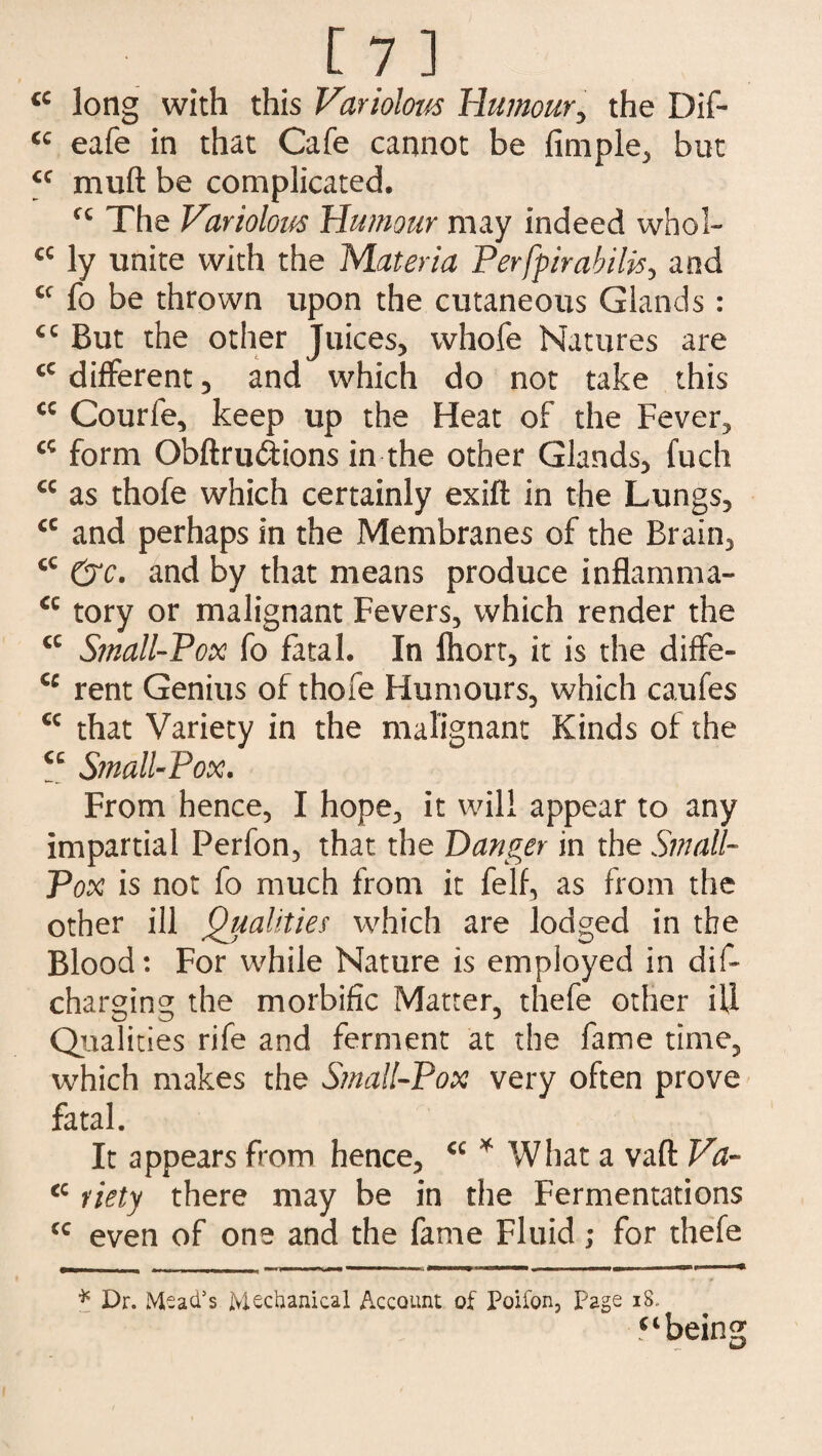 cc long with this Variolow Humour, the Dif- <c eafe in that Cafe cannot be fimple, but <c muft be complicated. cc The Variolous Humour may indeed whol- cc ly unite with the Materia Perfpirabilis, and £C fo be thrown upon the cutaneous Glands : €C But the other Juices, whofe Natures are cc different, and which do not take this cc Courfe, keep up the Heat of the Fever, cc form Obftrudiions in the other Glands, fuch cc as thofe which certainly exift in the Lungs, <c and perhaps in the Membranes of the Brain, cc &c. and by that means produce inflamma- a tory or malignant Fevers, which render the cc Small-Vox fo fatal. In Ihort, it is the diffe- cc rent Genius of thofe Humours, which caufes cc that Variety in the malignant Kinds of the <c Small-Pox. From hence, I hope, it will appear to any impartial Perfon, that the Danger in the Small- Pox is not fo much from it felf, as from the other ill Qualities which are lodged in the Blood: For while Nature is employed in dif~ charging the morbific Matter, thefe other ill Qualities rife and ferment at the fame time, which makes the Small-Pox very often prove fatal. It appears from hence, <c * What a vaft Va- cc Piety there may be in the Fermentations cc even of one and the fame Fluid; for thefe * Dr. Mead's Mechanical Account of Poifon, page 18. “being