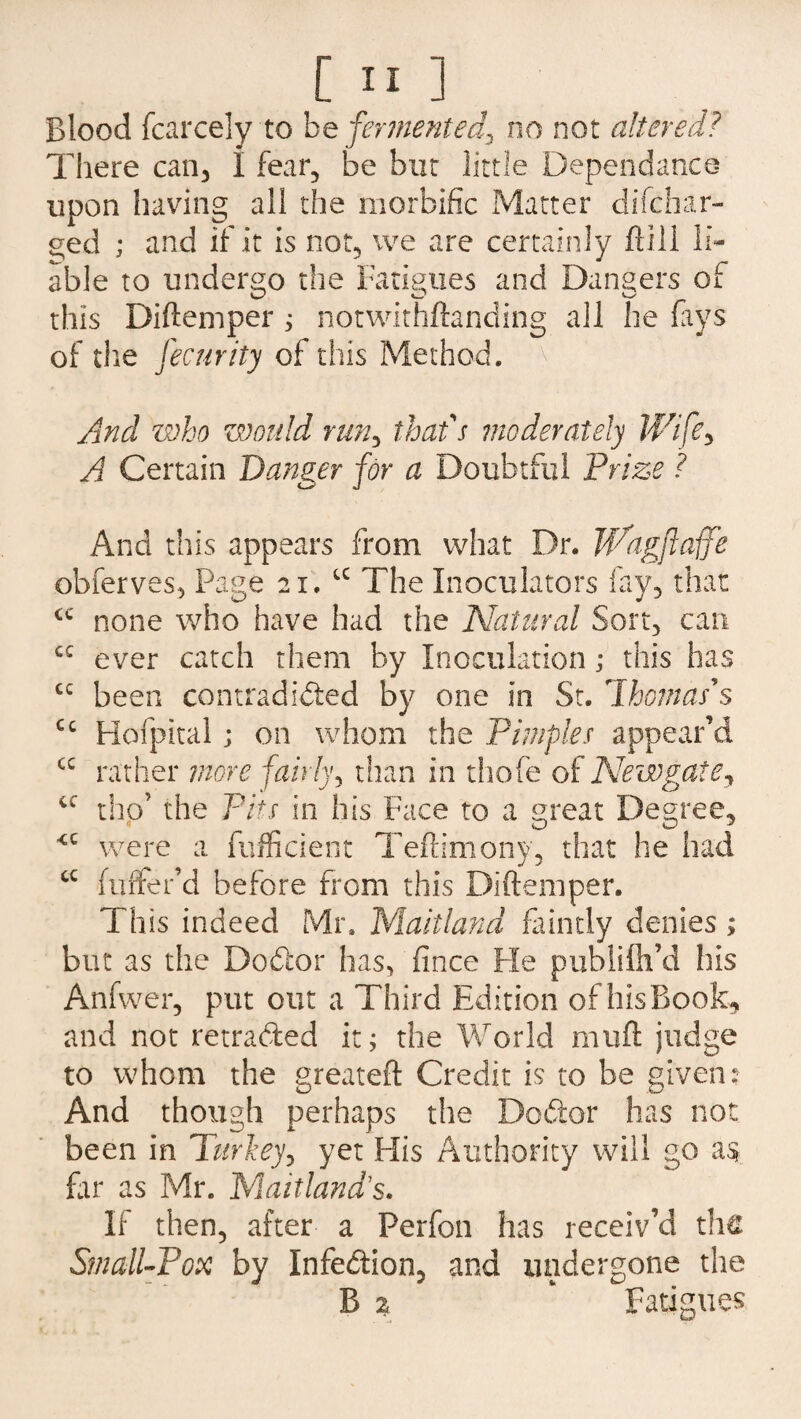 Blood fcarcelyto be fermented, no not altered? There can, 1 fear, be but little Dependance upon having all the morbific Matter difchar- ^ed ; and if it is not, we are certainly ftill li¬ able to undergo the Fatigues and Dangers of this Diftemper ; notwithftanding all he fays of the fecnrity of this Method. V' • And who would run, that s moderately Wife, A Certain Danger for a Doubtful Prize ? And this appears from what Dr. Wagflaffe obferves, Page 21. u The Inoculators fay, that cc none who have had the Natural Sort, can cc ever catch them by Inoculation; this has cc been contradicted by one in St. 7homas's cc Hofpital; on whom the Pimples appear’d cc rather more fairly, than in thofe of Newgate, cc tho’ the Pits in his Face to a great Degree, <c were a fufficient Teftimony, that he had cc falter’d before from this Diftemper. This indeed Mr. Maitland faintly denies ; but as the Dodor has, fince He publilh’d his Anfvver, put out a Third Edition of his Book, and not retraded it; the World muft judge to whom the greateft Credit is to be given: And though perhaps the Dodor has not been in Turkey, yet His Authority will go far as Mr. Maitland's. If then, after a Ferfon has receiv’d the Small-Pox by Infedion, and undergone the B % * Fatigues
