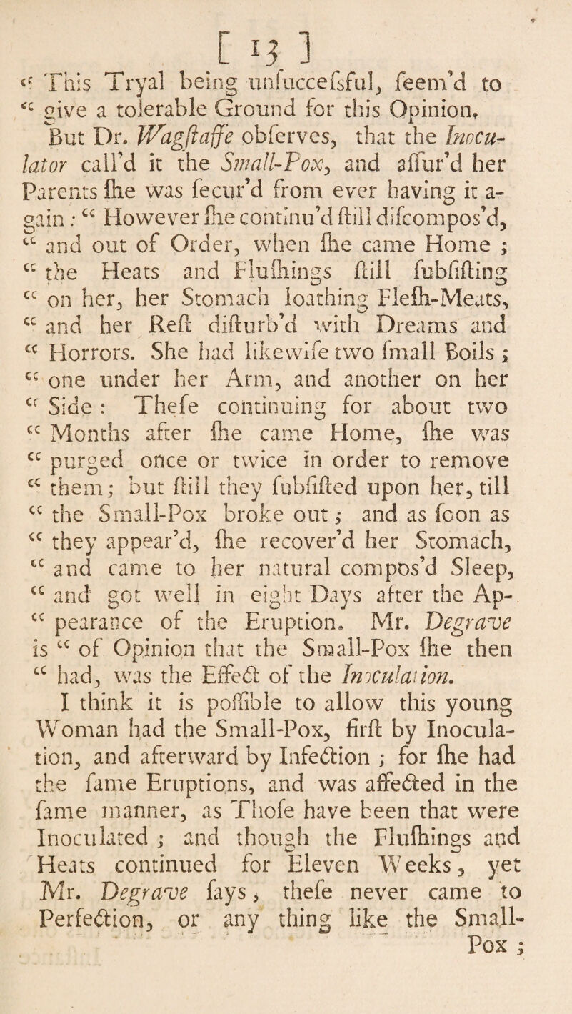 <c This Tryal being unfuccefsful, feem’d to give a tolerable Ground for this Opinion, But Dr. Wagftaffe obferves, that the Inocu- lator call’d it the Small-Vox, and aflfur’d her Parents fixe was fe cur’d from ever having it a- gain;cc However Ihe continu’d ftill difcompos’d, cc and out of Order, when file came Home ; c* the Heats and Flufliings ftill fubfifting cc on her, her Stomach loathing Fie in-Meats, cc and her Reft difturb’d with Dreams and cc Horrors. She had like wife two fmall Boils ; cc one under her Arm, and another on her cr Side : Thefe continuing for about two Months after file came Home, file was cc purged once or twice in order to remove cc them; but ftill they fubftfted upon her, till cc the Small-Pox broke out; and as (oon as <c they appear’d, file recover’d her Stomach, cc and came to her natural compos’d Sleep, cc and got well in eight Days after the Ap- cc pearance of the Eruption, Mr. Degrave is u of Opinion that the Small-Pox file then cc had, was the Effedf of the Inoculation. I think it is pofifible to allow this young Woman had the Small-Pox, firft by Inocula¬ tion, and afterward by Infection ; for file had the fame Eruptions, and was affedled in the fame manner, as Thofe have been that were Inoculated ; and though the Flufiiings and Heats continued for Eleven Weeks, yet Mr. Degrave fays, thefe never came to Perfe&ion, or any thing like the Small- Pox j