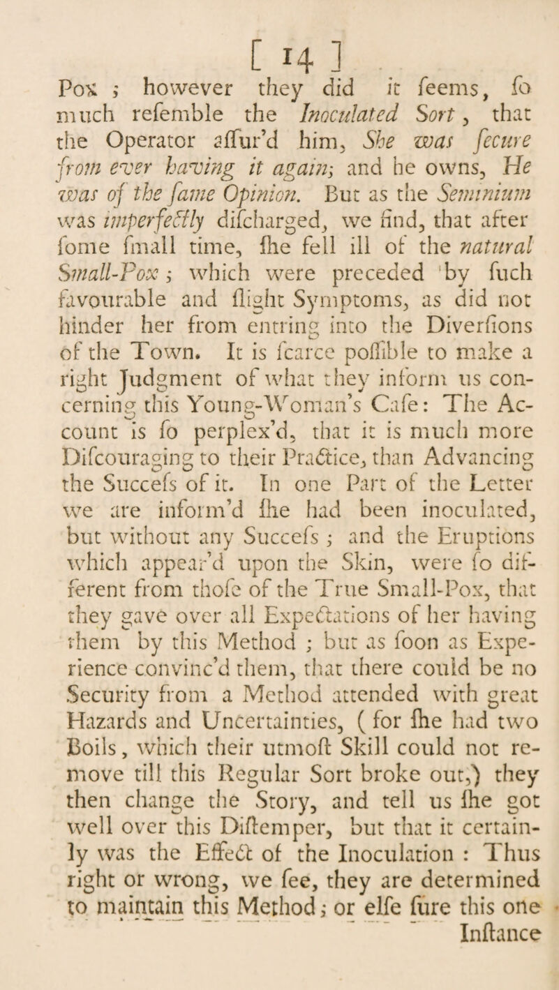 Pox 3 however they did it Teems, To much referable the Inoculated Sort, that the Operator 2 ffur’d him. She was fecure from ever having it again; and he owns, lie was of the fame Opinion. But as the Seminium was imperfectly difcharged, we find, that after Tome fmall time, (he fell ill of the natural Small-Pox j which were preceded ‘by fuch favourable and flight Symptoms, as did not hinder her from entring into the Diverfions of the Town. It is fcarce poflible to make a right Judgment of what they inform us con¬ cerning this Young-Woman’s Cafe: The Ac¬ count is fo perplex’d, that it is much more Difcouraging to their Practice, than Advancing the Succefs of it. In one Part of the Letter we are inform’d fhe had been inoculated, but without any Succefs ; and the Eruptions which appear’d upon the Skin, were fo dif¬ ferent from thofe of the True Small-Pox, that they gave over all Expectations of her having them by this Method ; but as foon as Expe¬ rience convinc’d them, that there could be no Security from a Method attended with great Hazards and Uncertainties, ( for fhe had two Boils, which their utmoft Skill could not re¬ move till this Regular Sort broke out,) they then change the Story, and tell us Ihe got well over this Diftemper, but that it certain¬ ly was the EffeCb of the Inoculation : Thus right or wrong, we fee, they are determined to maintain this Method,• or elfe fure this one Inftance