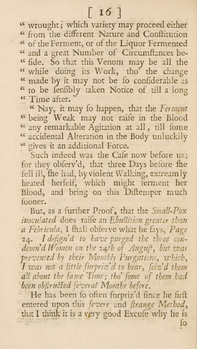a <c [ I <5 ] tC wrought; which variety may proceed either cc from the different Nature and Conftitution cc of the Ferment, or of the Liquor Fermented and a great Number of Circumftances be- fide. So that this Venom may be all the while doing its Work, tho’ the change cc made by it may not be fo confiderable as cc to be fenfibly taken Notice of till a long <c Time after. ” cc Nay, it may fo happen, that the Ferment cc being Weak may not raife in the Blood cc any remarkable Agitation at all, till fome cc accidental Alteration in the Body unluckily cc tzives it an additional Force. Such indeed was the Cale now before us; for they obferv’d, that three Days before fhe fell ill, file had, by violent Walking, extreamly heated herfelf, which might ferment her Blood, and bring on this Diftemper much fooner. But, as a further Proof, that the Small-Pox inoculated does raife an Ebullition greater than a Febricula, I fliall obferve what he fays, Pa^e 24. Idefigrid to have purged ike thee con¬ demn d Women on the 24th of Auguft, but war prevented by their hAonthly Purgations, which, 7 was not a little furprizd to hear, feizd them all about the fame Time; tho fome of them had been objlrtided feveral Months before. He has been lo often furpriz’d lince he firft entered upon this fevere and flrange Miethod, that I think it is a vpry good Excufe why he is fo