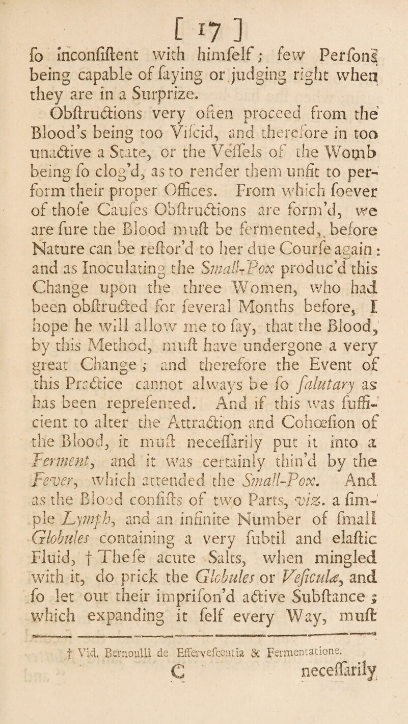 fo Iriconfiftent with himfelf; few Perfons being capable of faying or judging right when they are in a Surprize. Obftrudions very often proceed from the Blood’s being too Viicid, and therefore in too unadive a State, or the Veffels of the Womb being fo clog’d, as to render them unfit to per¬ form their proper Offices. From which foever of thole Caufes Obftrudions are form’d, we are fure the Blood muft be fermented, before c- < Nature can be reftor’d to her due Courfe again: and as Inoculating the SmalUPox produc’d this Change upon the three 'Women, who had been obftruded for feveral Months before* I hope he will allow me to fay, that the Blood, by this Method, muft have undergone a very great Change ,* and therefore the Event of this Pradice cannot always be fo faint ary as has been reorefented. And if this was fuffi- cient to alter the Attraction and Cohcefion of the Blood, it muft neceifarily put it into a ferment) and it was certainly thin’d by the Fever, which attended the Small-Pox. And as the Blood confifts of two Parts, viz. a Am¬ ple Lymph, and an infinite Number of final! Globules containing a very fubtil and elaftic Fluid, fThefe acute Salts, when mingled with it, cio prick the Globules or VeficuU, and fo let out their impriion’d adive Subftance 1 which expanding it felf every Way, muft t Via. Bernoulli de Effervefcentia Sc Fermentatione.