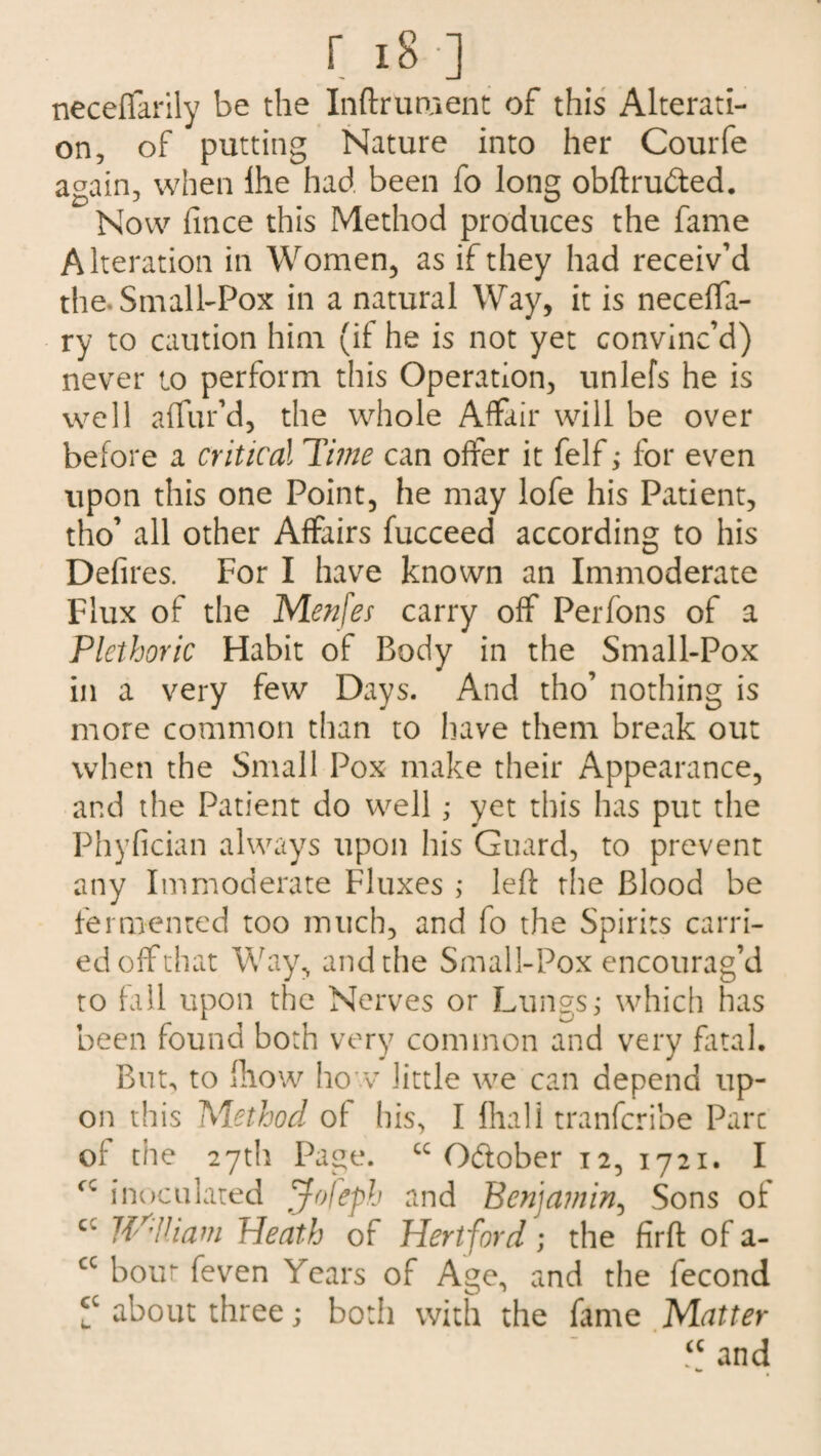 neceffarily be the Inftrument of this Alterati¬ on, of putting Nature into her Courfe again, when lhe had been fo long obftru&ed. Now fince this Method produces the fame Alteration in Women, as if they had receiv’d the. Small-Pox in a natural Way, it is neceffa- ry to caution him (if he is not yet convinc’d) never to perform this Operation, unlefs he is well a {lur’d, the whole Affair will be over before a critical Time can offer it felf; for even upon this one Point, he may lofe his Patient, tho’ all other Affairs fucceed according to his Defires. For I have known an Immoderate Flux of the Me?i\es carry off Perfons of a Plethoric Habit of Body in the Small-Pox in a very few Days. And tho’ nothing is more common than to have them break out when the Small Pox make their Appearance, and the Patient do well ; yet this has put the Phyfician always upon his Guard, to prevent any Immoderate Fluxes ; left the Blood be fermented too much, and fo the Spirits carri¬ ed off that Way, and the Small-Pox encourag’d to fall upon the Nerves or Lungs,* which has been found both very common and very fatal. But, to fhow how little we can depend up¬ on this Method of his, I fhali tranfcribe Parc of the 27th Page. “October 12, 1721. I cc inoculated Jofeph and Benjamin, Sons of cc fJ^iham Heath of Hertford; the firft of a- cc bout feven Years of Age, and the fecond V about three; both with the fame Matter “ and