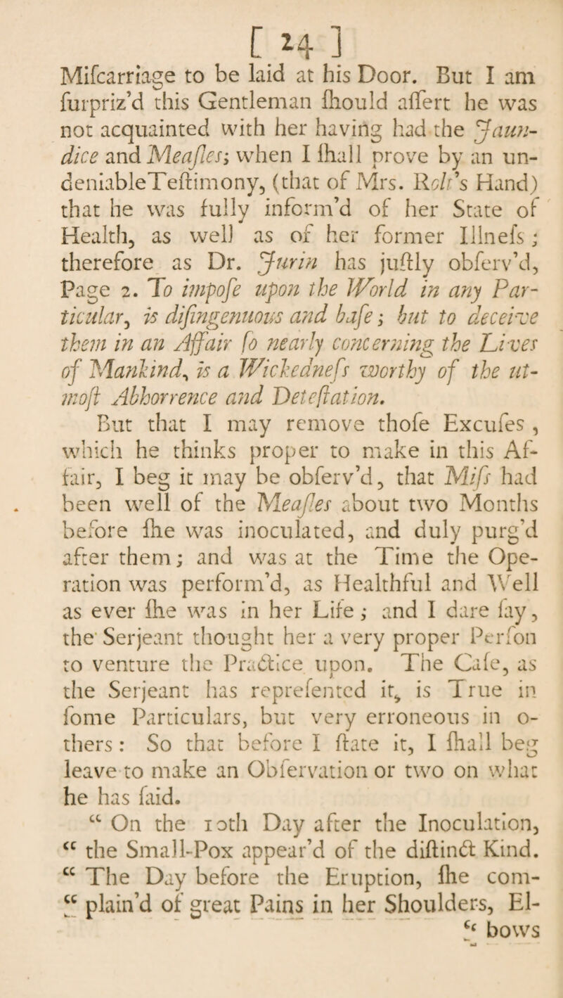 [ *4 J Mifcarriage to be laid at his Door. But I am furpriz’d this Gentleman fhould aflfert he was not acquainted with her having had the Jaun¬ dice and Meajles; when I lhall prove by an un- deniableTeftimony, (that of Mrs. Holds Hand) that he was fully inform’d of her State of Health, as well as of her former IIIn els; therefore as Dr. Junn has juftly obferv’d, Page 2. To impofe upon the World in any Par¬ ticular^ is difingenuous and bafe; but to deceive them in an Affair fo nearly concerning the Li ves of Mankind, is a Wi cleaned worthy of the lit- mofl Abhorrence and Deteftation. But that I may remove thofe Excufes , which he thinks proper to make in this Af¬ fair, I beg it may be obferv’d, that Mid had been well of the Meaf.es about two Months before file was inoculated, and duly purg'd after them; and was at the Time the Ope¬ ration was perform’d, as Healthful and Well as ever Ihe was in her Life; and I dare lay, the* Serjeant thought her a very proper Perfon to venture the Practice upon. The Cafe, as the Serjeant has reprefentcd it* is True in fome Particulars, but very erroneous in o- thers: So that before I (fate it, I lhall beg leave to make an Obfervation or two on what he has faid. cc On the ioth Day after the Inoculation, <c the Small-Pox appear’d of the diftindt Kind. cc The Day before the Eruption, Ihe com- u plain’d of great Pains in her Shoulders, El- - --- ' “bows ha