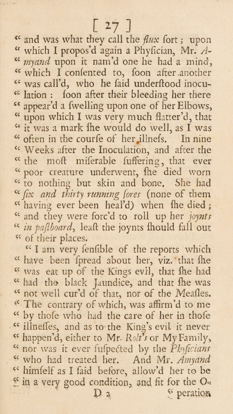 cc and was what they call the flux fort 3* upon Cf which I propos’d again a Phyfician, Mr. A- <c my and upon it nam’d one he had a mind., cc which 1 confented to, foon after .another cc was call’d, who he faid underftood inocu- c(; lation : foon after their bleeding her there ic appear’d a fwelling upon one of her Elbows, cc upon which I was very much flatter’d, that it was a mark fhe would do well, as I was often in the courfe of her^illnefs. In nine cc Weeks after the Inoculation, and after the <c the mod miferable buffering, that ever Cc poor creature underwent, fhe died worn C£ to nothing but skin and bone. She had “fix and thirty running fores (none of them cc having ever been heal’d) when fee died; £c and they were forc’d to roll up her joynts “ in paftboard, leaf! the joynts feould fell out cc of their places. I am very fenfible of the reports which cc have been fpread about her, viz.' that file £C was eat up of the Kings evil, that fee had £C had the black Jaundice, and that fee was <c not well cur’d of that, nor of the Meafles, ?c The contrary of which, was affirm’d to me £C by thofe who had the care of her in thofe cc illneffes, and as to the King’s evil it never cc happen’d, either to Mr. Rolfs or My Family, cc nor was it ever fufpedted by the Pbyficians “ who had treated her. And Mr. Amy and cc himfelf as I feid before, allow’d her to be in a very good condition, and fit for the (T D z * peratkm