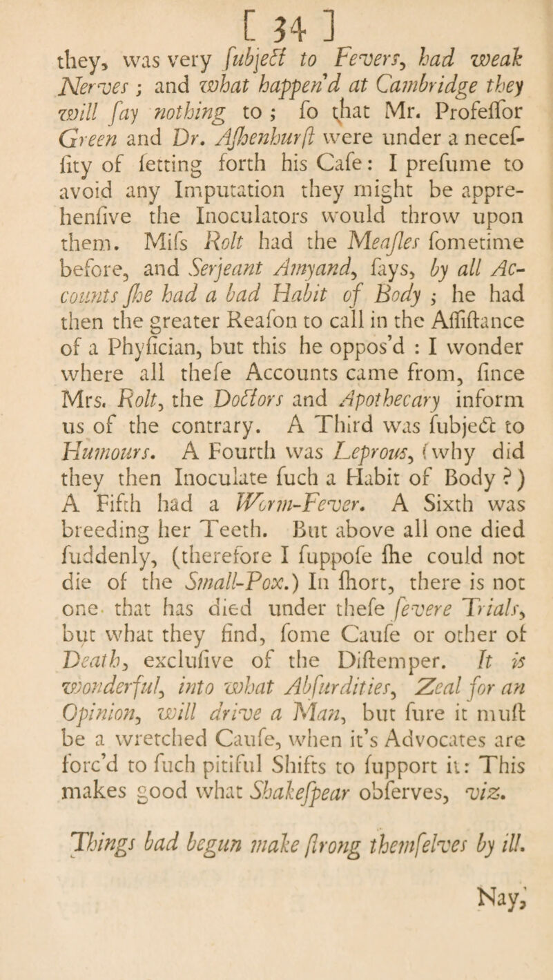 [ ?4 ] they, was very fubjeff to Fever^ had weak Nerves ; and what happen'd at Cambridge they will fay nothing to ; fo that Mr. ProfefTor Green and Dr. AJIoenhurfl were under a necefi- fity of letting forth his Cafe: I prefume to avoid any Imputation they might be appre- henfive the Inoculators would throw upon them. Mifs Rolt had the Meafles fometime before, and Serjeant Amyand, fays, by all Ac¬ counts Jhe had a bad Habit of Body ; he had then the greater Reafon to call in the Affiftance of a Phylician, but this he oppos’d : I wonder where all thefe Accounts came from, fince Mrs. Rolt, the Doctors and Apothecary inform us of the contrary. A Third was fubjett to Humours. A Fourth was Leprous, (why did they then Inoculate fuch a Habit of Body ? ) A Fifth had a Worm-Fever. A Sixth was breeding her Teeth. But above all one died fuddenly, (therefore I fuppofe fhe could not die of the Small-Fox.) In fhort, there is not one- that has died under thefe fevere Trials, but what they find, fome Caufe or other of Death, exclulive of the Diftemper. It is zsoonderful, into what Abfurdities, Zeal for an Opinion, will drive a Man, but fure it mult be a wretched Caufe, when it’s Advocates are forc’d to fuch pitiful Shifts to fupport it: This makes good what Shakefpear obferves, viz. Things bad begun make (Irong themfelves by ill. Nay,