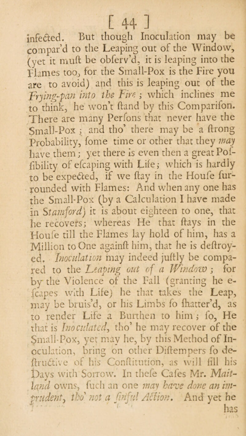 [ 4+ ] infe&ed. But though Inoculation may be compar’d to the Leaping out of the Window, (yet it muft be obferv’d, it is leaping into the Flames too, for the Small-Pox is the Fire you are to avoid) and this is leaping out of the Frying-pan into the Fire; which inclines me to think, he won’t ftand by this Comparifon. There are many Perfons that never have the Small-Pox ; and tho’ there may be a ftrong Probability, fome time or other that they may have them; yet there is even then a great Pol- fibility of efcaping with Life; which is hardly to be expected, if we flay in the Houle fur- rounded with Flames: And when any one has the Small-Pox (by a Calculation I have made in Stamford) it is about eighteen to one, that he recovers; whereas He that flays in die Houfe till the Flames lay hold of him, has a Million to One againft him, that he is deftroy- ed. Inoculation may indeed juftly be compa¬ red to the Leaving out of a Window; for by the Violence of the Fall (granting he e- fcapes with Life) he that takes the Leap, may be bruis’d, or his Limbs fo fhatter’d, as to render Life a Burthen to him ; fo. He that is Inoculated, tho’ he may recover of the SmalbPox, yet may he, by this Method of In¬ oculation, bring on other Diftempers fo de- ftrudtive of his Conftitution, as will fill his Days with Sorrow. In thefe Cafes Mr. Mait- J land owns, fuch an one may have done an im¬ prudent, tho' not a finful Aftion. And' yet he