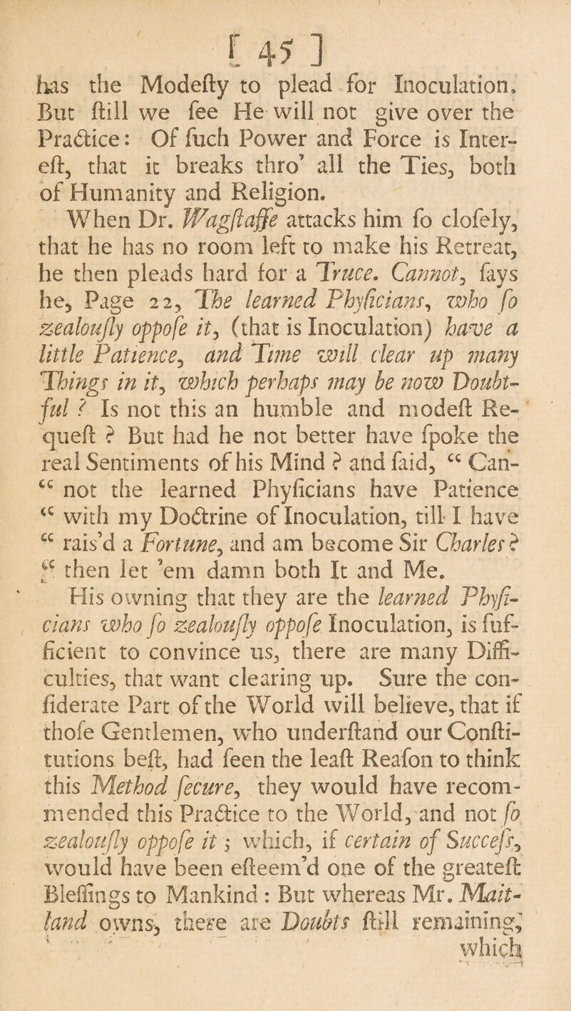 has the Modefty to plead for Inoculation* But ftill we fee He will not give over the Practice: Of fuch Power and Force is Inter- eft, that it breaks thro’ all the Ties, both of Humanity and Religion* When Dr. Wagftaffe attacks him fo clofely, that he has no room left to make his Retreat, he then pleads hard for a Truce. Cannot, fays he. Page 22, The learned Phytic ians, zvko fo zealoufly oppofe it, (that is Inoculation) hmoe a little Patience5 and Time will clear up many Things in it, which perhaps may he now Doubt¬ ful ? Is not this an humble and modeft Re- queft ? But had he not better have fpoke the real Sentiments of his Mind ? and faid, cc Can- C€ not the learned Phyficians have Patience c£ with my Dodtrine of Inoculation, till I have cc rais’d a Fortune, and am become Sir Charles ? 4C then let 'em damn both It and Me. His owning that they are the learned Phyfi¬ cians who fo zealoufiy oppofe Inoculation, is fuf- ficient to convince us, there are many Diffi¬ culties, that want clearing up. Sure the com fiderate Part of the World will believe, that if thofe Gentlemen, who underftand our Confti- unions beft, had feen the leaft Reafon to think this Method fecure, they would have recom¬ mended this Practice to the World, and not fo zealoufly oppofe it 1 which, if certain of Succejf would have been efteem’d one of the greateft Bieffings to Mankind : But whereas Mr. Mait¬ land owns, there are Doubts ftill remaining; which