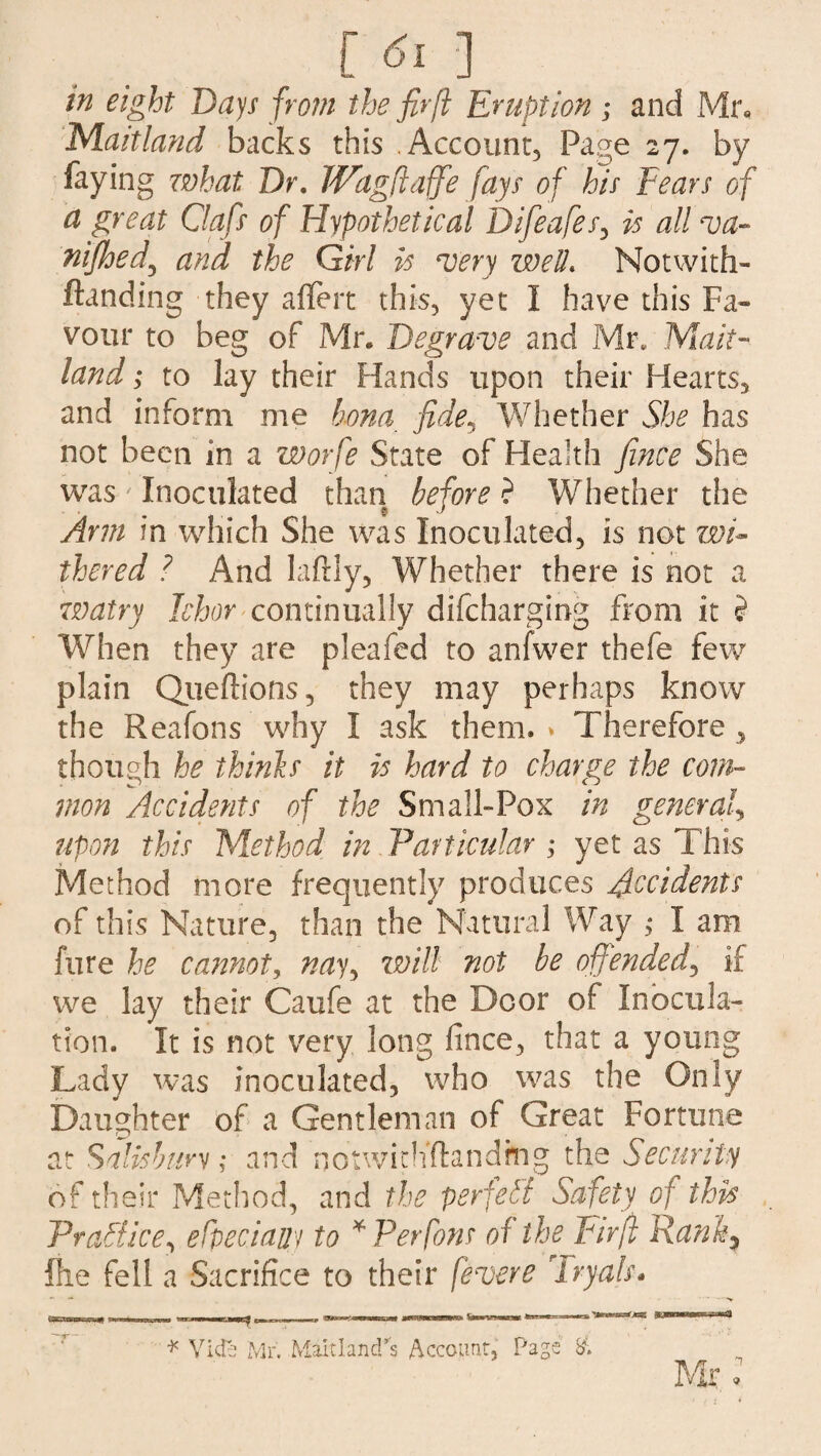 [6i 1 in eight Days from the fir ft Eruption ; and Mr, Maitland backs this Account, Page 27. by faying what Dr. IVagftaffie fays of his Tears of a great Oafs of Hypothetical Difieafes, is all va- nifihed\ and the Girl is very well. Notwith- Handing they aflert this, yet I have this Fa¬ vour to beg of Mr. Degrave and Mr. Mait¬ land ; to lay their Hands upon their Hearts, and inform me bona fide, Whether She has not been in a worfe State of Health fince She was ' Inoculated than before ? Whether the Arm in which She was Inoculated, is not wi* thered ? And lafrly, Whether there is not a watry Ichor continually difcharging from it ? When they are pleafed to anfwer thefe few plain Queftions, they may perhaps know the Reafons why I ask them. » Therefore > though he thinls it is hard to charge the com¬ mon Accidents of the Small-Pox in general, upon this Method in Particular ; yet as This Method more frequently produces Accidents of this Nature, than the Natural Way > I am fure he cannoty nay, will not be offended, if we lay their Caufe at the Door of Inocula¬ tion. It is not very long fince, that a young Lady was inoculated, who was the Only Daughter of a Gentleman of Great Fortune at Salisbury; and notwithstanding the Security of their Method, and the perfect Safety of this Practice, efpeciauy to * Per fans of the Fir ft Ranh; file fell a Sacrifice to their fevere Tryals* * Vide Mr. Maitland's Account, Page & Mr,