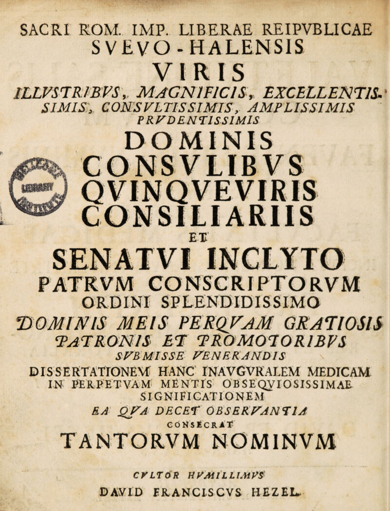 SACRI ROM. IMP. LIBERAE REIPVBLICAE S V E VO - HALENS1S VIRIS ILLVSTRIBVS, MAGNIFICIS, EXCELLENTIS. SIMIS y COMSVLTISSIMIS, AMPLISSIMIS PRV DENTISSIMIS DOMINIS SUBMISSE FENERANDIS \ DISSERTATIONEM HANC INAVGVRALEM MEDICAM IN PERPETVAM MENTIS OBSEQVIOSISSIMAE SIGNIFICATIONEM EA QVA DECET OBSERVANTIA CONSECRAT CVLTOR tiVMlLLlMVS DAvVID ERANCiSCVS HEZEL,