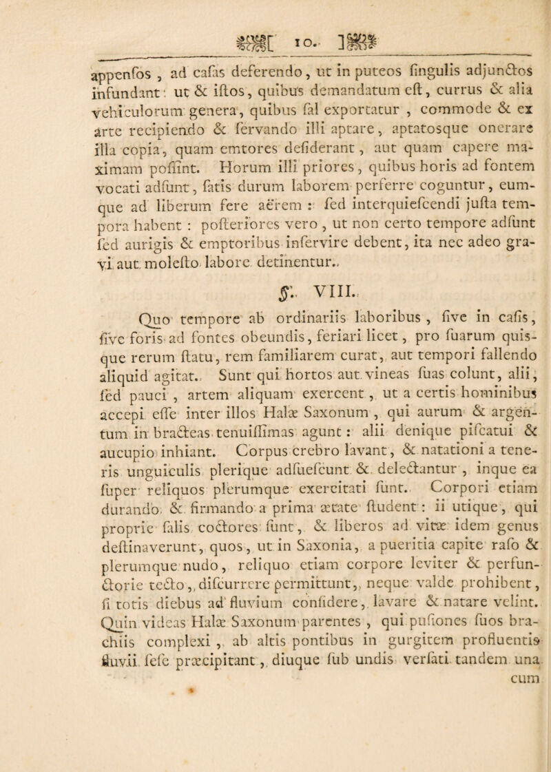 app^nfos , ad cafas deferendo, ut in puteos lingulis adjun&os infundant: ut & illos, quibus demandatum eft, currus & alia vehiculorum genera, quibus fal exportatur , commode & ex arte recipiendo & fervando illi aptare, aptatosque onerare illa copia, quam emtores defiderant, aut quam capere ma¬ ximam poflint. Horum illi priores, quibus horis ad fontem vocati adfunt, fatis durum laborem perferre coguntur, eum- que ad liberum fere aerem : fed interquiefcendi jufta tem¬ pora habent : pofteriores vero , ut non certo tempore adfunt fed aurigis & emptoribus infervire debent, ita nec adeo gra¬ vi aut molefio labore detinentur., §1 VIII.. Duo tempore ab ordinariis laboribus, live in cafis, five foris ad fontes obeundis, feriari licet, pro fuarum quis¬ que rerum flatu, rem familiarem curat, aut tempori fallendo aliquid agitat... Sunt qui hortos aut.vineas fuas colunt, alii, fed pauci , artem aliquam exercent , ut a certis hominibus accepi effle inter illos Halet Saxonum , qui aurum & argen¬ tum in bra&eas tenuifiimas agunt : alii denique pifcatui & aucupio inhiant. Corpus crebro lavant, & natationi a tene¬ ris unguiculis plerique adfuefcunt & deleCtantur , inque ea fuper reliquos plerumque exercitati funt. Corpori etiam durando & firmando a prima aetate fludent : ii utique, qui proprie falis coctores funt, & liberos ad vitat idem genus deftinaverunt, quos, ut in Saxonia, a pueritia capite rafo & plerumque nudo, reliquo etiam corpore leviter & perfun¬ ctorie teCto,(difcurr.ere permittunt,, neque valde prohibent, fi totis diebus ad fluvium confidere, lavare & natare velint. Quin videas Hala: Saxonum parentes , qui puflones fuos bra¬ chiis complexi , ah altis pontibus in gurgitem profluentis fluvii fefle praecipitantdiuque fub undis verfati tandem una cum