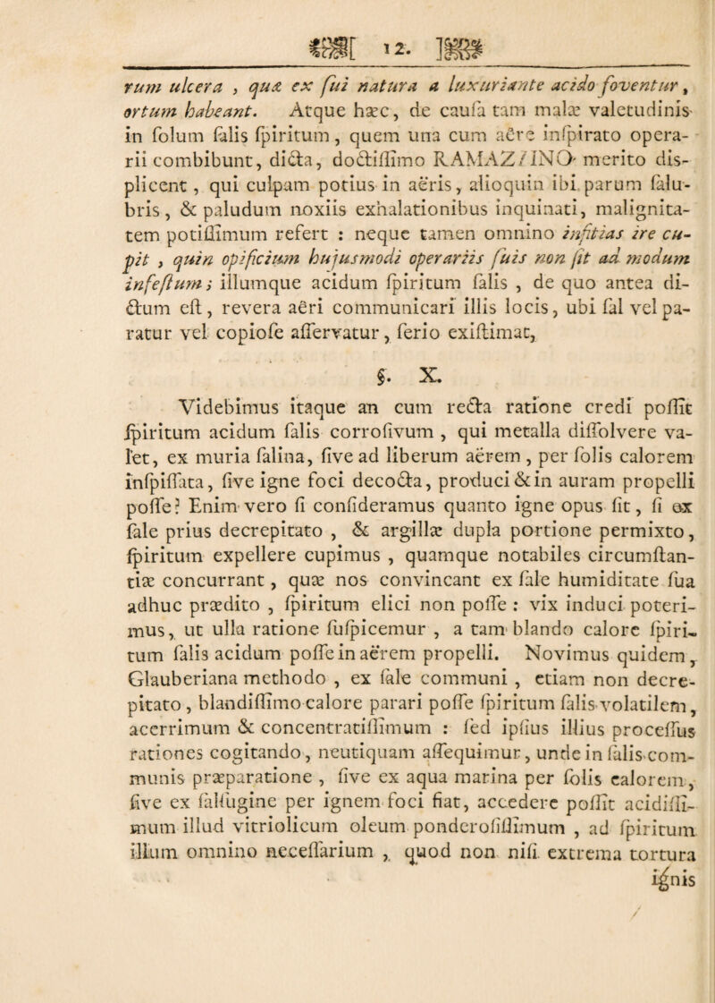 rum ulcera , qux ex fui natura a luxuriante acido foventur, ortum habeant. Atque ha?c, de caufa tam mala? valetudinis* in folum falis fpiritum, quem una cum a£re infpirato opera¬ rii combibunt, didta, do&iilimo RAMAZ/INO- merito dis¬ plicent , qui culpam potius in aeris, alio quin ibi parum fidu- bris, & paludum noxiis exhalationibus inquinati, malignita¬ tem potiffimum refert : neque tamen omnino inftias ire cu¬ pit , quin opificium hujusmodi operariis fuis non jit ad modum infefiurm illum que acidum fpiritum falis , de quo antea di- ftum eft, revera aeri communicari illis locis, ubi fal vel pa¬ ratur vel copiofe aderratur, ferio exiftxmat, $. X. Videbimus itaque an cum refta ratione credi poflit fpiritum acidum falis corrofivum , qui metalla diffolvere va¬ let, ex muria falina, five ad liberum aerem , per folis calorem infpiffata, five igne foci decofta, produci & in auram propelli pode? Enim vero fi confideramus quanto igne opus fit, fi ox fale prius decrepitato , & argilla? dupla portione permixto, fpiritum expellere cupimus , quamque notabiles circumdan¬ tia concurrant, qua? nos convincant ex fale humiditate fua adhuc pra?dito , fpiritum elici non pofie : vix induci poteri¬ mus, ut ulla ratione fufpicemur , a tam blando calore fpiri¬ tum falis acidum poffe in aerem propelli. Novimus quidem, Glauberiana methodo , ex fide communi , etiam non decre¬ pitato , blandiffimo calore parari pofie fpiritum falis volatilem, acerrimum & concentratiflimum : fed ipfius illius procefius rationes cogitando, neutiquam afiequimur, unde in (alis com¬ munis pra?paratione , five ex aqua marina per folis calorem, five ex falfugine per ignem foci fiat, accedere pofiit acidifii- mum illud vitriolicum oleum ponderofifiimum , ad fpiritum illum omnino necefiarium quod non nifi. extrema tortura i^nis ✓