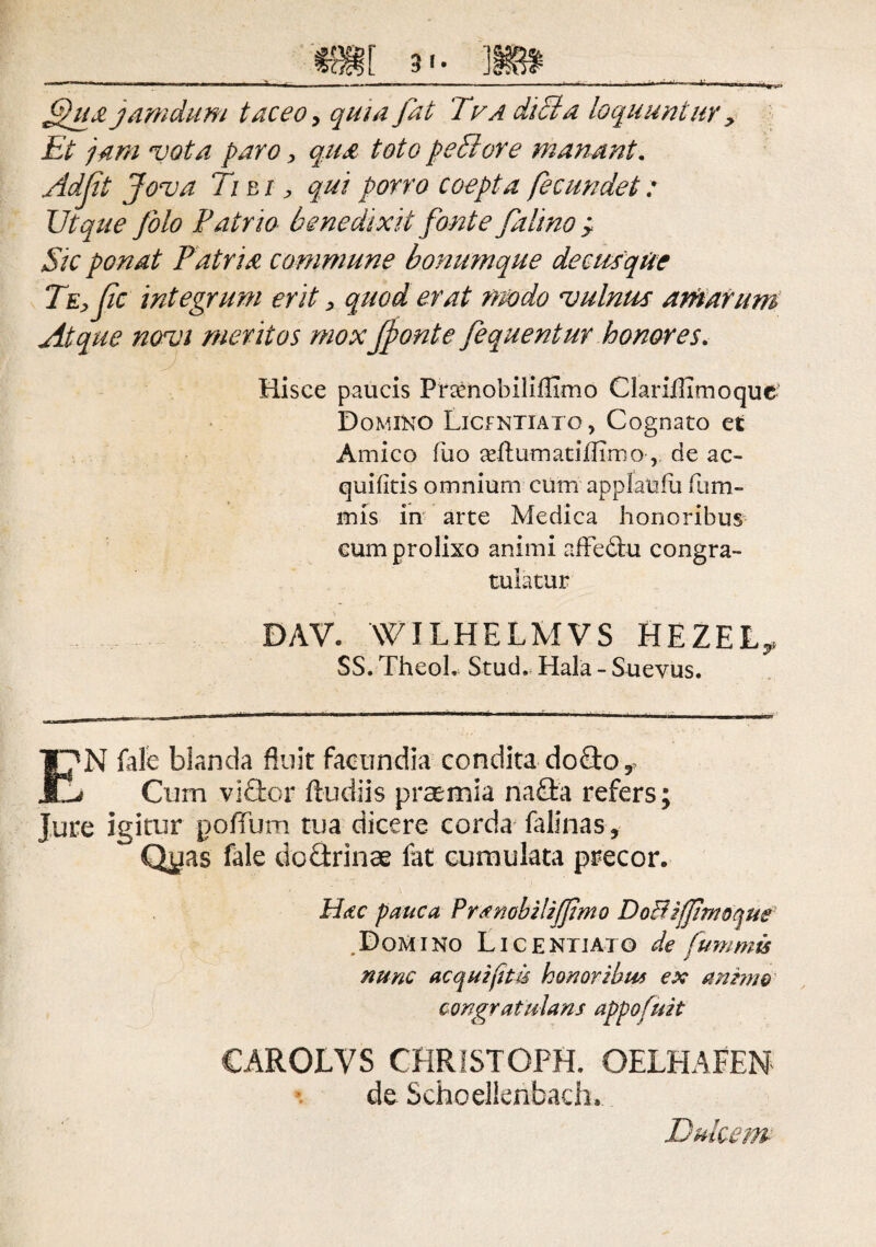 _ mi 3'- 'm _ fihiajamdum taceo, quia fat Tva dici a loquuntur > Et jam vota paro, qua toto pexiore manant. Adjit Jova Ti bi > qui porro coepta fecundet: Ut que filo F atrio benedixit fonte /ali no y Sic ponat Patria commune bonumque decusqtic Te,Jic integrum erit, quod erat modo vulnus antarum Atque novi meritos mox Jfonte fiquentur honores. Hisce paucis Pnenobiliflimo Clariflitnoque Domino Licf ntxato , Cognato et Amico fuo geftumatiffimo , de ac- quifitis omnium cum applaufu fum- mis in arte Medica honoribus cum prolixo animi afledtu congra¬ tulatur DAV. WILHELMVS HEZEL^ SS. TheoL Stud. Hala - Suevus. EN fale blanda fluit facundia condita do£to^ Cum vidlor ftudiis praemia nadta refers; Jure igitur pofiTum tua dicere corda falinas, Qyas fale dofitrinae fat cumulata precor. Hsc pauca Pranobiiiffmo DoBifJhnoque .Domino Licentiato de fummis nunc ac qui fit is honoribus ex (mimo congratulans appofuit CAROLVS CHRISTOPH. OELHAEEN de Schoelienbadu Dulcem