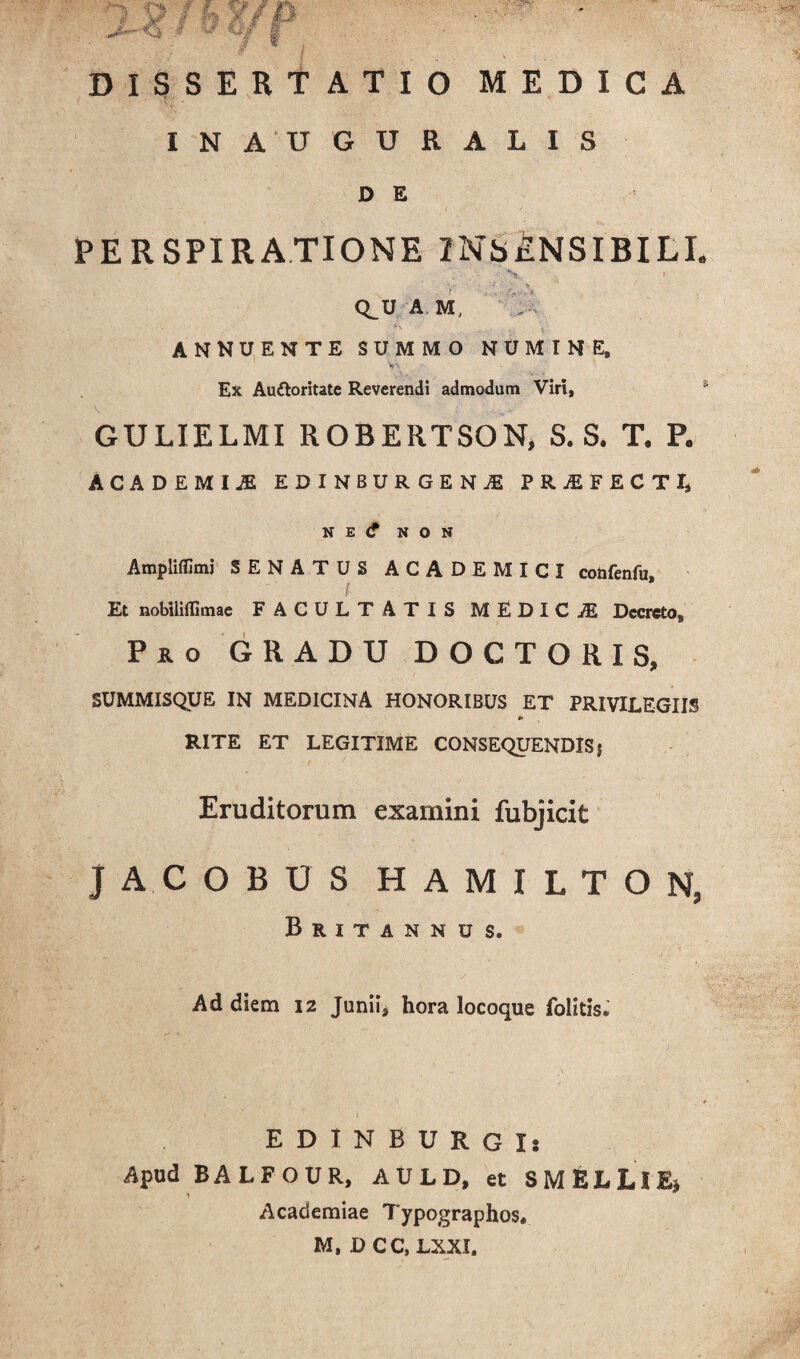 ^ f L %r / 9 6/ *“ DISSERTATIO MEDICA INAUGURALIS D E PE R SPIRATIONE INSENSIBILI. Q_U A M, .. • ANNUENTE SUMMO NUMINE, *v ■ Ex Auftoritatc Reverendi admodum Viri, GULIELMI ROBERTSON, S. S. T. P. ACiDEMIJE EDINBURGENjE PRjEFECTI, N E <f NON Ampliflimi SENATUS ACADEMICI cotifenfu. Et nobiliffimae FACULTATIS MEDICjE Decreto, Pro GRADU DOCTORIS, SUMMISQUE IN MEDICINA HONORIBUS ET PRIVILEGIIS RITE ET LEGITIME CONSEQUENDISj Eruditorum examini fubjicit JACOBUS HAMILTON, Britannus. Ad diem 12 Juniis hora locoque folitis. EDINBURGIs Apud BALFOUR, AULD, et S MELLI E* * * Academiae Typographos* M, D CC, LXXI.