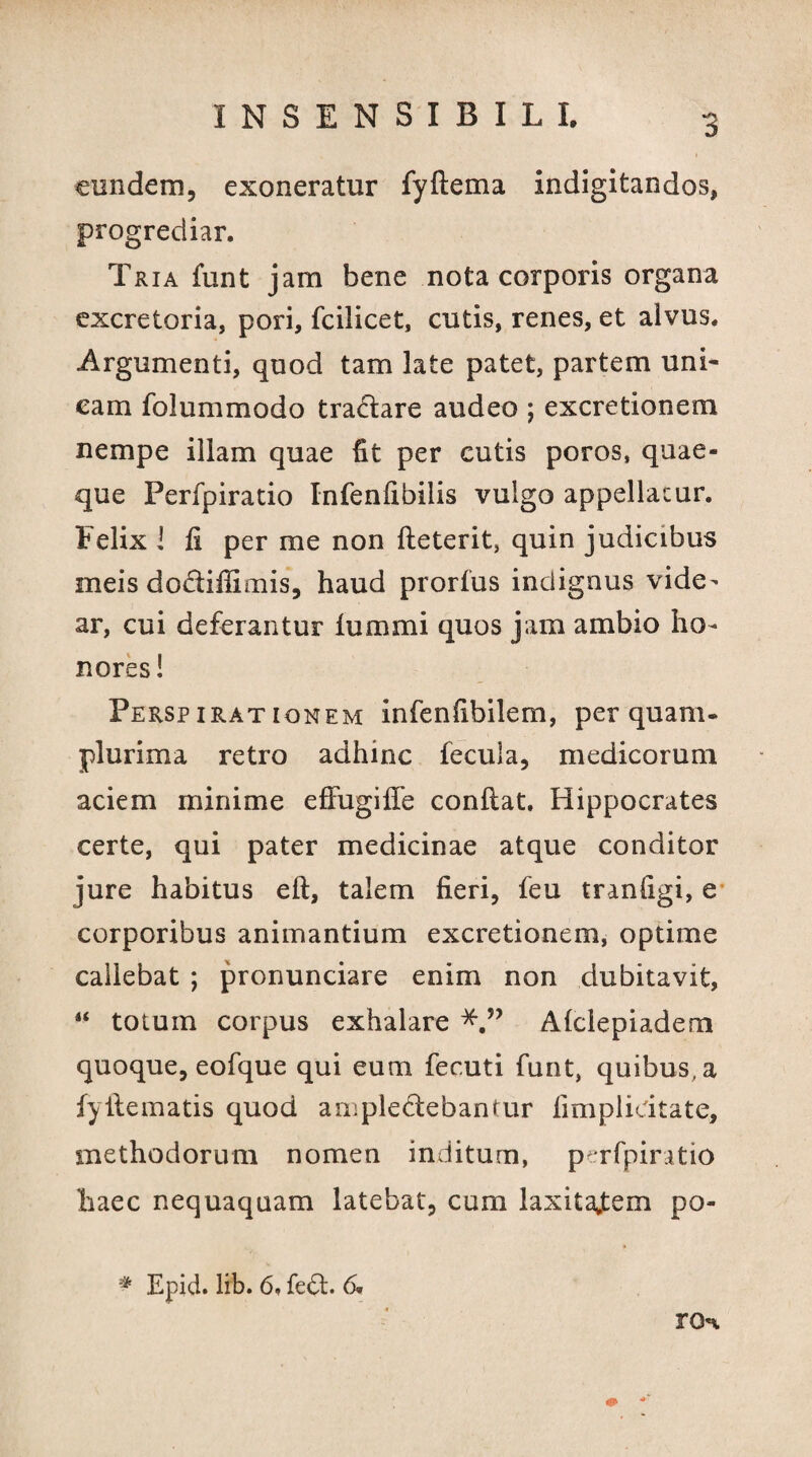 eundem, exoneratur fyftema indigitandos, progrediar. Tria funt jam bene nota corporis organa excretoria, pori, fcilicet, cutis, renes, et alvus. Argumenti, quod tam late patet, partem uni- eam folummodo tradlare audeo ; excretionem nempe illam quae fit per cutis poros, quae¬ que Perfpiratio Infenfibilis vulgo appellatur. Felix l fi per me non fteterit, quin judicibus meis do&ifiimis, haud prorfus indignus vide¬ ar, cui deferantur lummi quos jam ambio ho¬ nores ! Perspirationem infenfibilem, perquam- plurima retro adhinc fecula, medicorum aciem minime effugiffe confiat. Hippocrates certe, qui pater medicinae atque conditor jure habitus eft, talem fieri, feu tranfigi, e corporibus animantium excretionem, optime callebat ; pronunciare enim non dubitavit, 4< totum corpus exhalare Alclepiadem quoque, eofque qui eum fecuti funt, quibus, a fyfiematis quod ampledebantur limplidtate, methodorum nomen inditum, perfpiratio haec nequaquam latebat, cum laxitajtem po- * Epid. lib. 6, fe<fi. 6. ro%