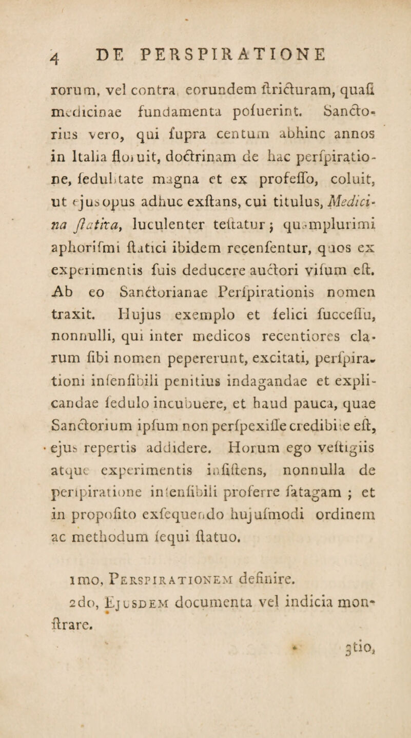 rorum, vel contra eorundem itricturam, quad medicinae fundamenta pofuerint. Sancto- rius vero, qui fupra centum abhinc annos in Italia floiuit, doctrinam de hac perfpiratio- ne, feduhtate magna et ex profeffo, coluit, ut <jusopus adhuc exftans, cui titulus, Medici- na flatlxa, luculenter teitatur \ qmmplurimi aphorifmi ftatici ibidem rccenfentur, qaos ex experimentis fuis deducere auctori vifum eft. Ab eo Sandorianae Peripirationis nomen traxit. Hujus exemplo et felici fucceflu, nonnulli, qui inter medicos recentiores cla¬ rum fibi nomen pepererunt, excitati, peripira¬ tioni infenfibili penitius indagandae et expli¬ candae ledulo incubuere, et haud pauca, quae Sanctorium ipfum non perfpexiilecredibbe eft, • ejus repertis addidere. Horum ego veftigiis atque experimentis infiftens, nonnulla de peripiratione intenfibiii proferre fatagam ; et in propofito exfequendo hujufmodi ordinem ac methodum fequi ftatuo. imo, Perspirationem definire. 2do, Ejusdem documenta vel indicia mon- lirare. 3tio,