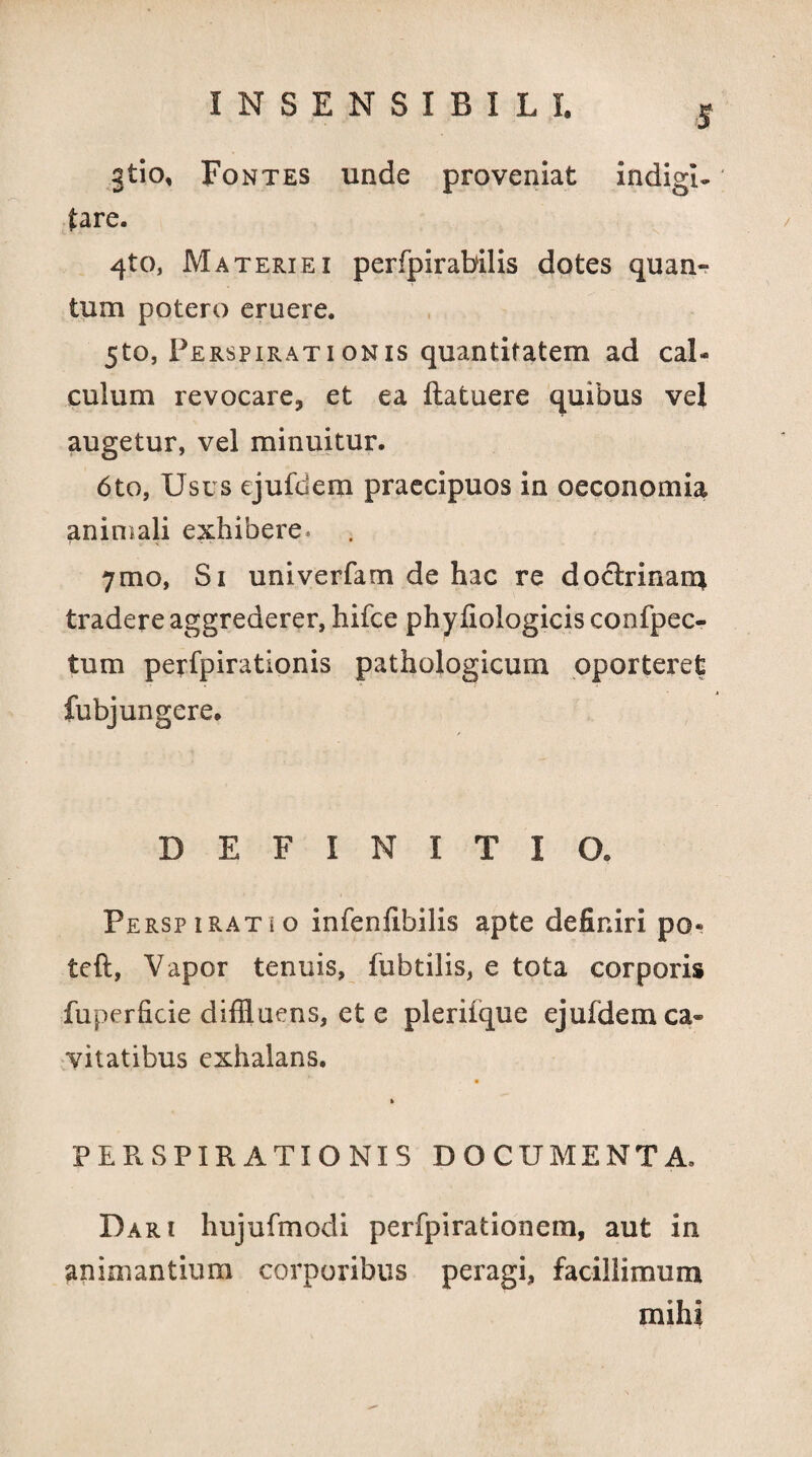 gtio. Fontes unde proveniat indigi- (are. 4to, Materiei perfpirabilis dotes quan¬ tum potero eruere. 5to, P erspirationis quantitatem ad cal¬ culum revocare, et ea (latuere quibus vel augetur, vel minuitur. 6to, Usus ejufdem praecipuos in oeconomia animali exhibere» 7mo, Si univerfam de hac re doclrinan* tradere aggrederer, hifce phyfiologicis confpec- tum perfpirationis pathologicum oporteret fubj ungere. DEFINITIO. Perspirat i o infenfibilis apte definiri po« teft, Vapor tenuis, fubtilis, e tota corporis fuperficie diffluens, et e pleriique ejufdem ca¬ vitatibus exhalans. » PER. SPIRATIONIS DOCUMENTA. Dari hujufmodi perfpirationem, aut in animantium corporibus peragi, facillimum mihi