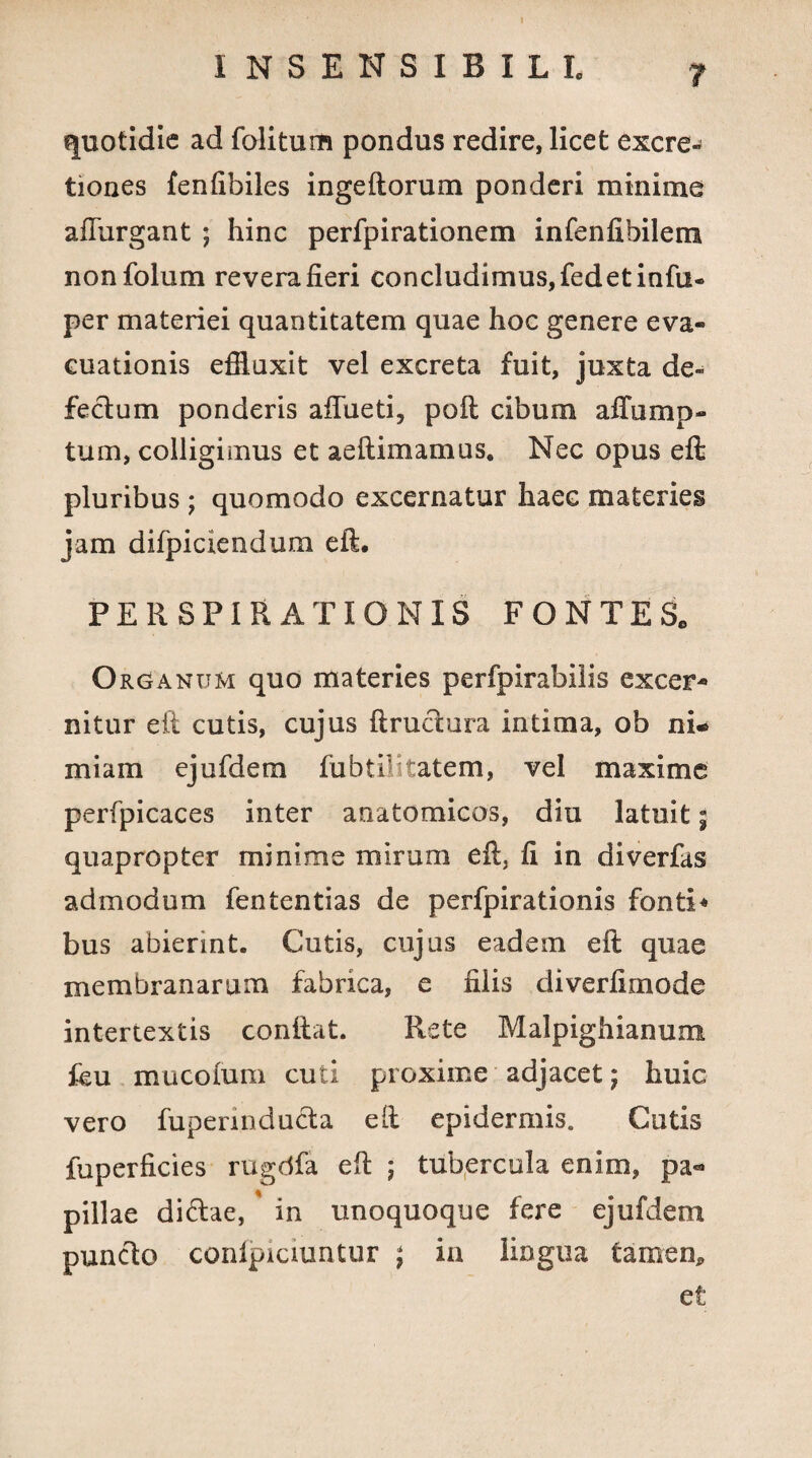 quotidie ad folitum pondus redire, licet excre- tiones fenfibiles ingeftorum ponderi minime aflurgant ; hinc perfpirationem infenfibilem nonfolum revera fieri concludimus, fedetinfu- per materiei quantitatem quae hoc genere eva¬ cuationis effluxit vel excreta fuit, juxta de¬ fectum ponderis afiiieti, poft cibum affump- tum, colligimus et aeftimamus. Nec opus eft pluribus ; quomodo excernatur haec materies jam difpiciendum eft, PERSPIR AXIONIS FONTES, O rganum quo materies perfpirabilis excer¬ nitur eft cutis, cujus ftrudura intima, ob nu miam ejufdem fubtilitatem, vel maxime perfpicaces inter anatomicas, diu latuit; quapropter minime mirum eft} fi in diverfas admodum fententias de perfpirationis fonti* bus abierint. Cutis, cujus eadem eft quae membranarum fabrica, e filis diverfimode intertextis conftat. Rete Malpighianum feu mucofum cuti proxime adjacet; huic vero fupermducta eft epidermis. Cutis fuperficies rugdfa eft ; tubercula enim, pa« pillae di&ae,' in unoquoque fere ejufdeoi puncto conlpiciuntur ; ia lingua tamen* et