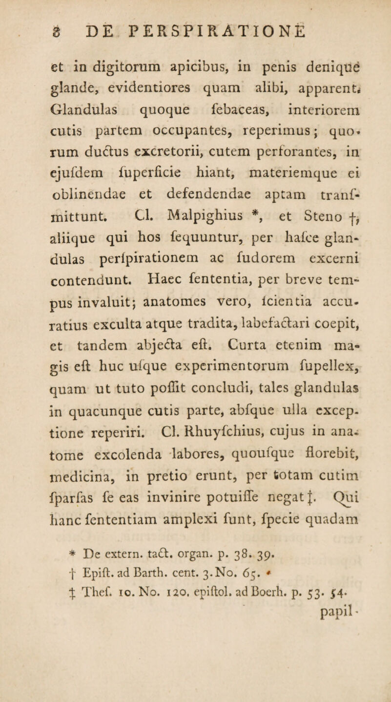 et in digitorum apicibus, in penis denique glande, evidentiores quam alibi, apparent* Glandulas quoque febaceas, interiorem cutis partem occupantes, reperimus; quo* rum ductus excretorii, cutem perforantes, in ejufdem fuperiicie hiant, materiemque ei oblinendae et defendendae aptam tranf- mittunt. Cl. Malpighius *, et Steno f, aliique qui hos fequuntur, per hafce glan- dulas peripirationem ac fudorem excerni contendunt. Haec fententia, per breve tem¬ pus invaluit; anatomes vero, icientia accu¬ ratius exculta atque tradita, labefactari coepit, et tandem abjecta eft. Curta etenim ma¬ gis efl huc uique experimentorum fupellex, quam ut tuto poflit concludi, tales glandulas in quacunque cutis parte, abfque ulla excep¬ tione reperiri. Cl. Rhuyfchius, cujus in ana- tome excolenda labores, quoufque florebit, medicina, in pretio erunt, per totam cutim fparfas fe eas invinire potuifle negat J. Qui hanc fententiam amplexi funt, fpecie quadam * De extern. tadt. organ. p. 38. 39. f Epift. ad Barth. cent. 3. No. 65. ♦ % Thef. 10. No. 120. epiftol. ad Boerh. p. 53. 54. papil *