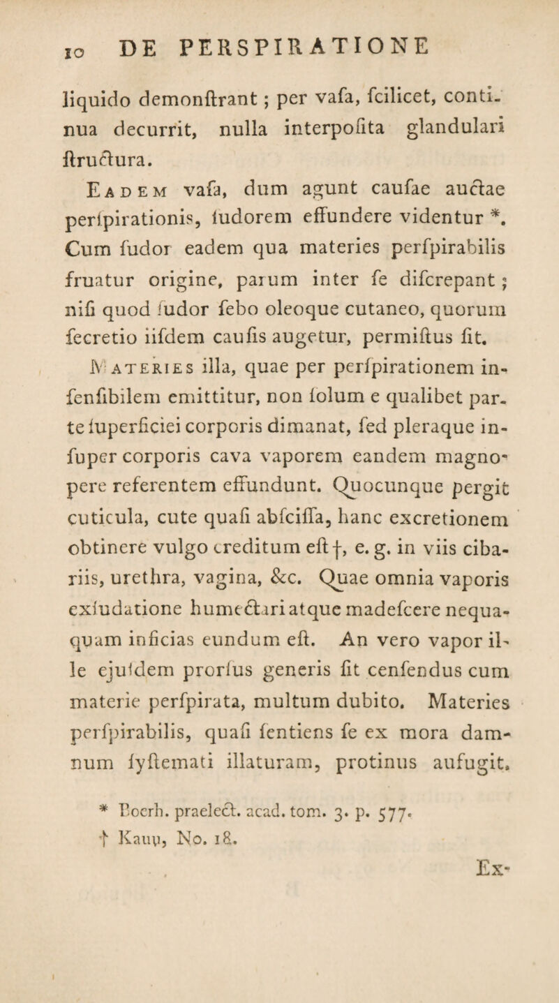 liquido demonftrant; per vafa, fcilicet, conti¬ nua decurrit, nulla interpofita glandulari ftruelura. Eadem vafa, dum agunt caufae aucfae peripii ationis, ludorem effundere videntur *. Cum fudor eadem qua materies perfpirabilis fruatur origine, paium inter fe difcrepant; nifi quod ludor febo oleoque cutaneo, quorum fecretio lifdem caufis augetur, permiftus fit. Materies illa, quae per perfpirationem in- fenfibilem emittitur, non iolum e qualibet par¬ te iuperficiei corporis dimanat, fed pleraque in- fuper corporis cava vaporem eandem magno¬ pere referentem effundunt. Quocunque pergit cuticula, cute quafi abfciffa, hanc excretionem obtinere vulgo creditum eftf, e. g. in viis ciba¬ riis, urethra, vagina, &c. Quae omnia vaporis exludatione hume 61 ari atque madefeere nequa¬ quam inficias eundum eft. An vero vapor il¬ le ejuidem prorfus generis fit cenfendus cum materie perfpirata, multum dubito. Materies perfpirabilis, quafi fentiens fe ex mora dam¬ num fyflemati illaturam, protinus aufugit. * Bocrh. praeleth acad. tom. 3. p. 577. t Kauy, No. iS. Ex-