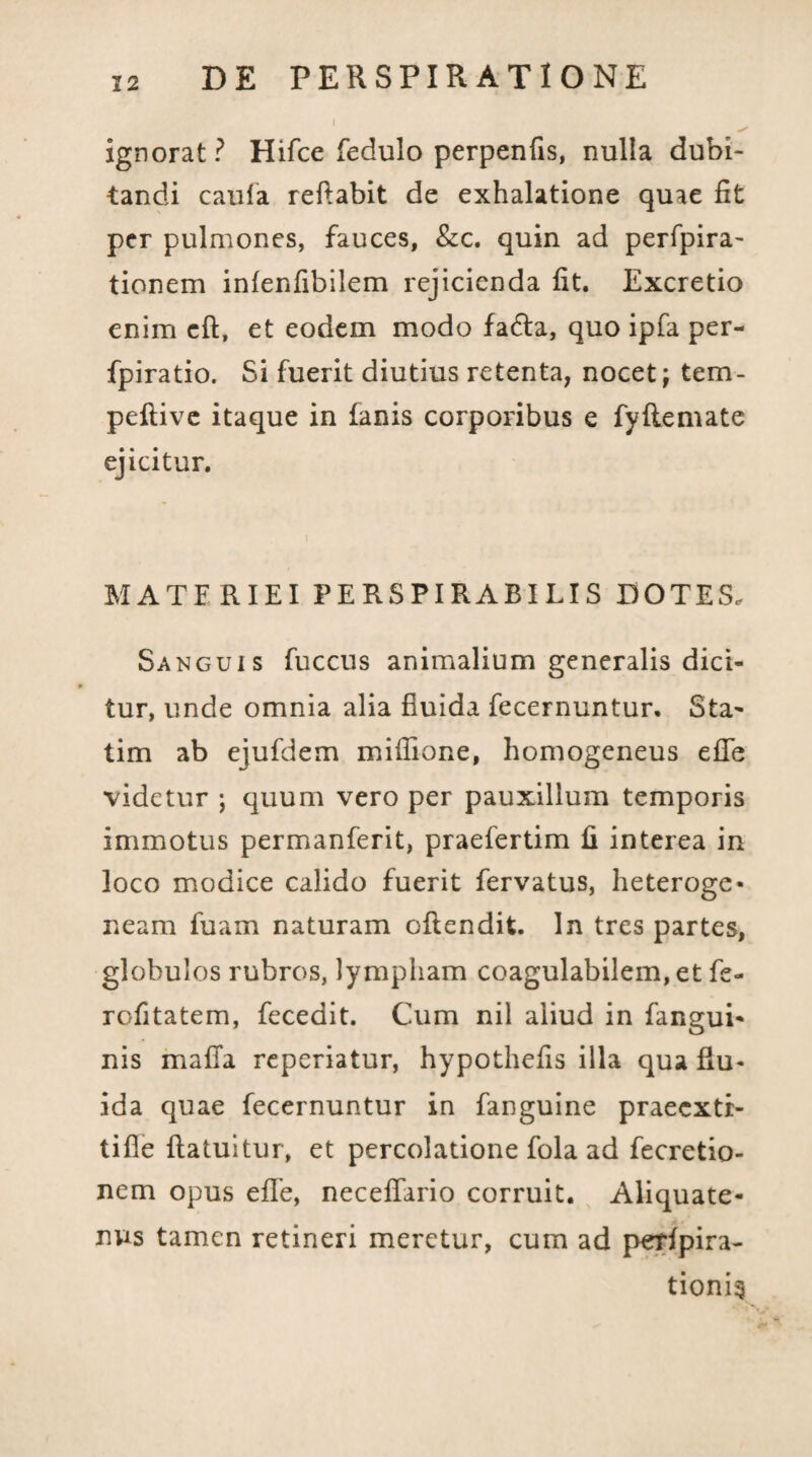 ignorat? Hifce fedulo perpenfis, nulla dubi¬ tandi caufa reflabit de exhalatione quae fit per pulmones, fauces, &c. quin ad perfpira- tionem infenfibilem rejicienda fit. Excretio enim eft, et eodem modo fa6la, quo ipfa per- fpiratio. Si fuerit diutius retenta, nocet; tem- peftive itaque in fanis corporibus e fyftemate ejicitur. MATERIEI PERSPIRABILIS DOTES, Sanguis fuccus animalium generalis dici¬ tur, unde omnia alia fluida fecernuntur» Sta- tim ab ejufdem miflione, homogeneus effe videtur ; quum vero per pauxillum temporis immotus permanferit, praefertim fi interea in loco modice calido fuerit fervatus, heteroge- neam fuam naturam cftendit. In tres partes, globulos rubros, lympham coagulabilem, et fe- rofitatem, fecedit. Cum nil aliud in fangui- nis mafla reperiatur, hypothefis illa qua Ru¬ ida quae fecernuntur in fanguine praecxtr- tifle ftatuitur, et percolatione fola ad fecretio- nem opus efle, neceffario corruit. Aliquate¬ nus tamen retineri meretur, cum ad perfpira- tioni$