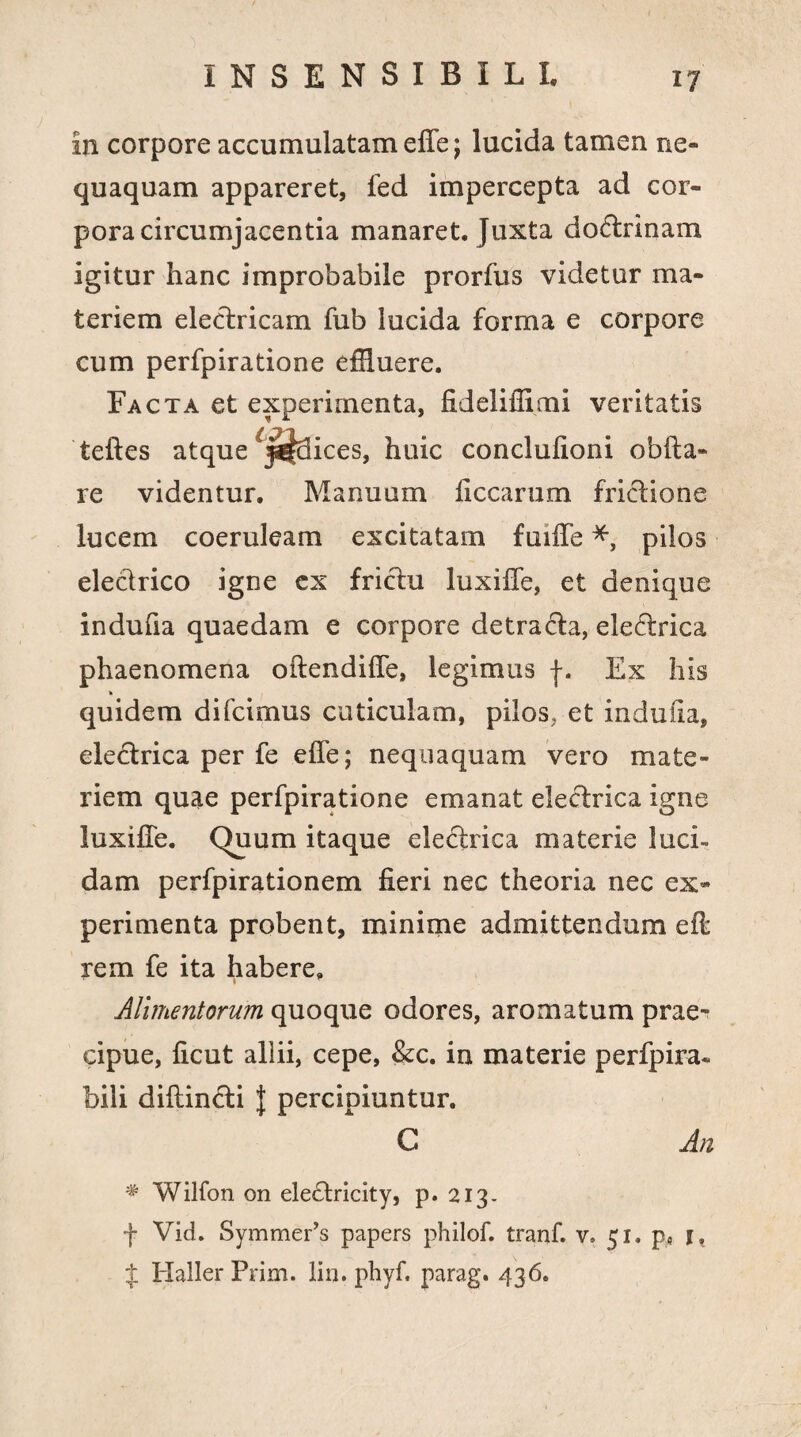 In corpore accumulatam effe; lucida tamen ne¬ quaquam appareret, fed impercepta ad cor¬ pora circumjacentia manaret. Juxta doctrinam igitur hanc improbabile prorfus videtur ma¬ teriem electricam fub lucida forma e corpore cum perfpiratione effluere. Facta et experimenta, fideliflimi veritatis teftes atque ices, huic conclulioni obfta» re videntur. Manuum ficcarum frictione lucem coeruleam excitatam fuiffe *, pilos electrico igne ex frictu luxiffe, et denique indufia quaedam e corpore detracta, electrica phaenomena oftendiffe, legimus f. Ex his k quidem difcimus cuticulam, pilos, et indufia, eledrica per fe effe; nequaquam vero mate¬ riem quae perfpiratione emanat electrica igne luxiffe. Quum itaque electrica materie luci-* dam perfpirationem fieri nec theoria nec ex¬ perimenta probent, minime admittendum eff rem fe ita habere. Alimentorum quoque odores, aromatum prae¬ cipue, ficut aliii, cepe, &c. in materie perfpira* bili diffindi J percipiuntur. C An * Wilfon on eledricity, p. 213. f Vid. Symmer’s papers philof. tranf. v. 51. p, 1, $ Haller Prim. liu. phyf. parag. 436.