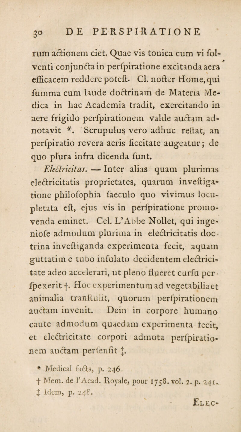 3° rum actionem ciet, Quae vis tonica cum vi fol- venti conjuncta in perfpiratione excitanda aera efficacem reddere poteft. Cl. nofter Home, qui fuinma cum laude doctrinam de Materia Me¬ dica in hac Academia tradit, exercitando in aere frigido perfpirationem valde auctam ad- notavit *. Scrupulus vero adhuc reltat, an perfpiratio revera aeris ficcitate augeatur; de quo plura infra dicenda funt. Eletlricitas. — Inter alias quam plurimas electricitatis proprietates, quarum inveftiga- tione philofophia faeculo quo vivimus locu¬ pletata cft, ejus vis in perfpiratione promo¬ venda eminet. Cei. L’Aobe Nollet, qui inge- niofe admodum plurima in electricitatis doc¬ trina inveftiganda experimenta fecit, aquam guttatim e tuoo infulato decidentem electrici- tate adeo accelerari, ut pleno flueret curfu per- fpexerit f. Hoc experimentum ad vegetabilia et animalia tranfiunt, quorum perfpirationem auctam invenit. Dein in corpore humano caute admodum quaedam experimenta fecit, et electricitate corpori admota perfpiratio¬ nem auctam perienht J. * Medical fa£ts, p. 246. t Mem. de 1’Acad. Royale, pour 1758. vol. 2. p. 241. $ idem, p. 248. v Elec