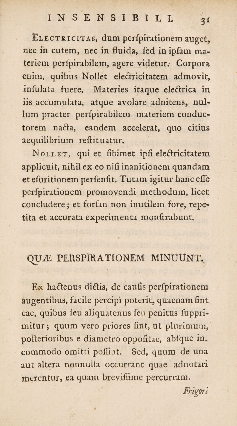 El ectricitas, dum perfpirationem auget, nec in cutem, nec in fluida, fed in ipfam ma¬ teriem perlpirabilem, agere videtur. Corpora enim, quibus Nollet ele&ricitatem admovit, infulata fuere. Materies itaque eledtrica in iis accumulata, atque avolare adnitens, nul¬ lum praeter perfpirabilem materiem conduc¬ torem na&a, eandem accelerat, quo citius aequilibrium reftituatur. Nollet, qui et flbimet ipfi ele&ricitatem applicuit, nihil ex eo nifi inanitionem quandam etefuritionem perfenfit. Tutam igitur hancefle perfpirationem promovendi methodum, licet concludere; et forfan non inutilem fore, repe¬ tita et accurata experimenta monftrabunt. QU2E PERSPIRATIONEM MINUUNT. Ex hactenus dictis, de caufis perfpirationem augentibus, facile percipi poterit, quaenam fint eae, quibus feu aliquatenus feu penitus fuppri* mitur; quum vero priores fint, ut plurimum, pofterioribus e diametro oppofitae, abfque in. commodo omitti poflint. Sed, quum de una aut altera nonnulla occurrant quae adnotari merentur, ea quam brevifiime percurram. Frigori